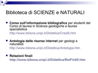 Biblioteca di SCIENZE e NATURALI
 Corso sull’informazione bibliografica per studenti del
Corso di laurea in Scienze geologiche e laurea
specialistica
http://www.bibsna.unipi.it/Didattica/Crediti.htm
 Antologia delle risorse internet per geologi e
naturalisti
http://www.bibsna.unipi.it/Didattica/Antologia.htm
 Relazioni finali
http://www.bibsna.unipi.it/Didattica/RelFin05.htm
 