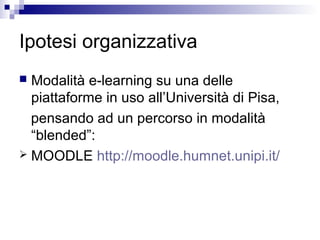 Ipotesi organizzativa
 Modalità e-learning su una delle
piattaforme in uso all’Università di Pisa,
pensando ad un percorso in modalità
“blended”:
 MOODLE http://moodle.humnet.unipi.it/
 