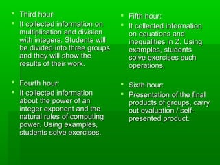 Third hour:Third hour:
 It collected information onIt collected information on
multiplication and divisionmultiplication and division
with integers. Students willwith integers. Students will
be divided into three groupsbe divided into three groups
and they will show theand they will show the
results of their work.results of their work.
 Fourth hour:Fourth hour:
 It collected informationIt collected information
about the power of anabout the power of an
integer exponent and theinteger exponent and the
natural rules of computingnatural rules of computing
power. Using examples,power. Using examples,
students solve exercises.students solve exercises.
 Fifth hour:Fifth hour:
 It collected informationIt collected information
on equations andon equations and
inequalities in Z. Usinginequalities in Z. Using
examples, studentsexamples, students
solve exercises suchsolve exercises such
operations.operations.
 Sixth hour:Sixth hour:
 Presentation of the finalPresentation of the final
products of groups, carryproducts of groups, carry
out evaluation / self-out evaluation / self-
presented product.presented product.
 