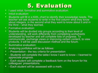 5. Evaluation5. Evaluation
 I used initial, formative and summative evaluation.I used initial, formative and summative evaluation.
 Initial evaluation:Initial evaluation:
 Students will fill in a KWL chart to identify their knowledge needs. TheStudents will fill in a KWL chart to identify their knowledge needs. The
teacher will ask students to write in the first column what they knowteacher will ask students to write in the first column what they know
about integers, in the second what they want to know about it and inabout integers, in the second what they want to know about it and in
the third – what they learned.the third – what they learned.
 Formative evaluation:Formative evaluation:
 Students will be divided into groups according to their level ofStudents will be divided into groups according to their level of
understanding, will work differently from completing worksheetsunderstanding, will work differently from completing worksheets
developed by teacher and will complete lists of progress. Todeveloped by teacher and will complete lists of progress. To
communicate, exchange views or improving certain content, to viewcommunicate, exchange views or improving certain content, to view
products, it will be used discussion method and the forum.products, it will be used discussion method and the forum.
 Summative evaluation:Summative evaluation:
 Analyzing portfolios will be as follows:Analyzing portfolios will be as follows:
 - Presentation - the key criteria for presentation- Presentation - the key criteria for presentation
 - Students will complete the table-I know I want to know - I learned to- Students will complete the table-I know I want to know - I learned to
appreciate progress.appreciate progress.
 - Each student will complete a feedback form on the forum for his- Each student will complete a feedback form on the forum for his
colleagues’ presentations.colleagues’ presentations.
 - Each student will be assessed with a mark.- Each student will be assessed with a mark.
 