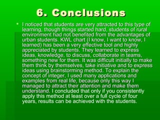 6. Conclusions6. Conclusions
 I noticed that students are very attracted to this type ofI noticed that students are very attracted to this type of
learning, though things started hard, students of rurallearning, though things started hard, students of rural
environment had not benefited from the advantages ofenvironment had not benefited from the advantages of
urban students. KWL chart (I know, I want to know, Iurban students. KWL chart (I know, I want to know, I
learned) has been a very effective tool and highlylearned) has been a very effective tool and highly
appreciated by students. They learned to expressappreciated by students. They learned to express
ideas, knowledge, to discuss, collaborate in teams,ideas, knowledge, to discuss, collaborate in teams,
something new for them. It was difficult initially to makesomething new for them. It was difficult initially to make
them think by themselves, take initiative and to expressthem think by themselves, take initiative and to express
ideas using brainstorming method. To explain theideas using brainstorming method. To explain the
concept of integer, I used many applications andconcept of integer, I used many applications and
examples from real life, because only this way Iexamples from real life, because only this way I
managed to attract their attention and make themmanaged to attract their attention and make them
understand.understand. I concluded that only if you consistently
apply this method at least over a full cycle of four
years, results can be achieved with the students.
 
