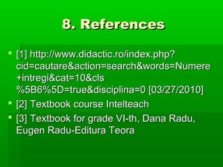 8. References8. References
 [1] http://www.didactic.ro/index.php?[1] http://www.didactic.ro/index.php?
cid=cautare&action=search&words=Numerecid=cautare&action=search&words=Numere
+intregi&cat=10&cls+intregi&cat=10&cls
%5B6%5D=true&disciplina=0 [03/27/2010]%5B6%5D=true&disciplina=0 [03/27/2010]
 [2][2] Textbook course IntelteachTextbook course Intelteach
 [3][3] Textbook for grade VI-th, Dana Radu,Textbook for grade VI-th, Dana Radu,
Eugen Radu-Editura TeoraEugen Radu-Editura Teora
 
