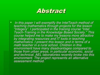 AbstractAbstract
 In this paper I will exemplify the IntelTeach method ofIn this paper I will exemplify the IntelTeach method of
teaching mathematics through projects for the lessonteaching mathematics through projects for the lesson
“Integers”. I participated in the training course "Intel“Integers”. I participated in the training course "Intel
Teach-Training in the Knowledge Based Society." ThisTeach-Training in the Knowledge Based Society." This
course helped me to make my lessons more attractivecourse helped me to make my lessons more attractive
by integrating resources and IT tools in teachingby integrating resources and IT tools in teaching
mathematics. I present this lesson and in terms of amathematics. I present this lesson and in terms of a
math teacher in a rural school. Children in thismath teacher in a rural school. Children in this
environment have many disadvantages compared toenvironment have many disadvantages compared to
those from urban areas, in particular economic, socialthose from urban areas, in particular economic, social
and technical. AEL laboratories recently broke into thisand technical. AEL laboratories recently broke into this
environment. The project represents an alternativeenvironment. The project represents an alternative
assessment method.assessment method.
 