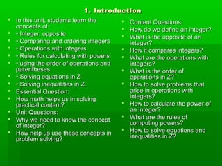 1. Introduction1. Introduction
 In this unit, students learn theIn this unit, students learn the
concepts of:concepts of:
 •• Integer, oppositeInteger, opposite
 •• Comparing and ordering integersComparing and ordering integers
 •• Operations with integersOperations with integers
 •• Rules for calculating with powersRules for calculating with powers
 •• using the order of operations andusing the order of operations and
parenthesesparentheses
 •• Solving equations in ZSolving equations in Z
 •• Solving inequalities in Z.Solving inequalities in Z.
 Essential Question:Essential Question:
 How math helps us in solvingHow math helps us in solving
practical content?practical content?
 Unit Questions:Unit Questions:
 Why we need to know the conceptWhy we need to know the concept
of integer?of integer?
 How help us use these concepts inHow help us use these concepts in
problem solving?problem solving?
 Content Questions:Content Questions:
 How do we define an integer?How do we define an integer?
 What is the opposite of anWhat is the opposite of an
integer?integer?
 How it compares integers?How it compares integers?
 What are the operations withWhat are the operations with
integers?integers?
 What is the order ofWhat is the order of
operations in Z?operations in Z?
 How to solve problems thatHow to solve problems that
arise in operations witharise in operations with
integers?integers?
 How to calculate the power ofHow to calculate the power of
an integer?an integer?
 What are the rules ofWhat are the rules of
computing powers?computing powers?
 How to solve equations andHow to solve equations and
inequalities in Z?inequalities in Z?
 