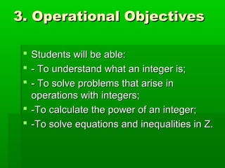 3. Operational Objectives3. Operational Objectives
 Students will be able:Students will be able:
 - To understand what an integer is;- To understand what an integer is;
 - To solve problems that arise in- To solve problems that arise in
operations with integers;operations with integers;
 -To calculate the power of an integer;-To calculate the power of an integer;
 -To solve equations and inequalities in Z.-To solve equations and inequalities in Z.
 
