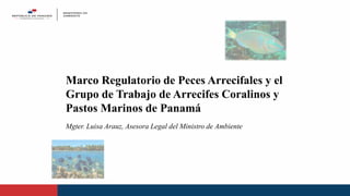 Mgter. Luisa Arauz, Asesora Legal del Ministro de Ambiente
Marco Regulatorio de Peces Arrecifales y el
Grupo de Trabajo de Arrecifes Coralinos y
Pastos Marinos de Panamá
 