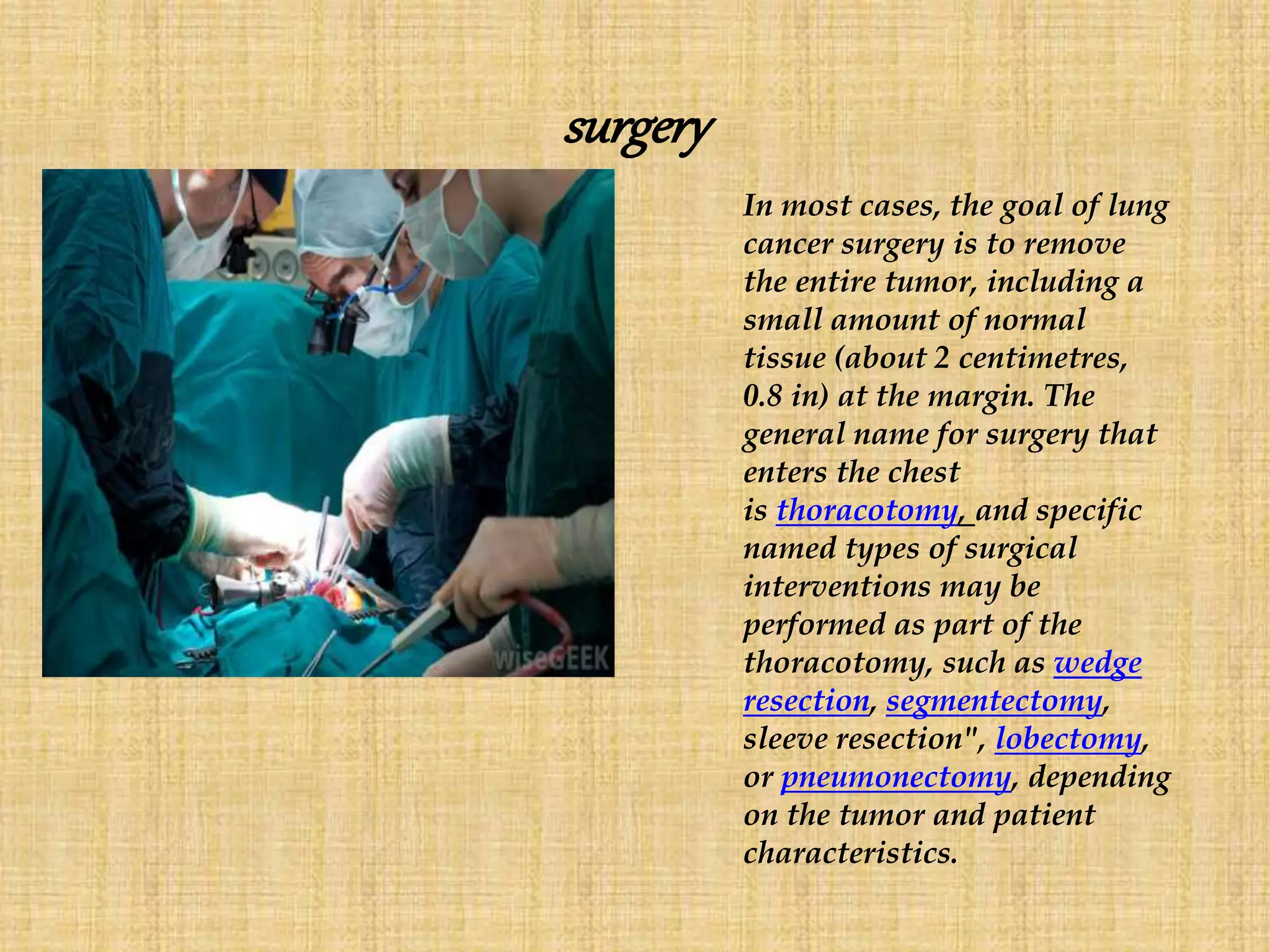 surgery
In most cases, the goal of lung
cancer surgery is to remove
the entire tumor, including a
small amount of normal
tissue (about 2 centimetres,
0.8 in) at the margin. The
general name for surgery that
enters the chest
is thoracotomy, and specific
named types of surgical
interventions may be
performed as part of the
thoracotomy, such as wedge
resection, segmentectomy,
sleeve resection", lobectomy,
or pneumonectomy, depending
on the tumor and patient
characteristics.