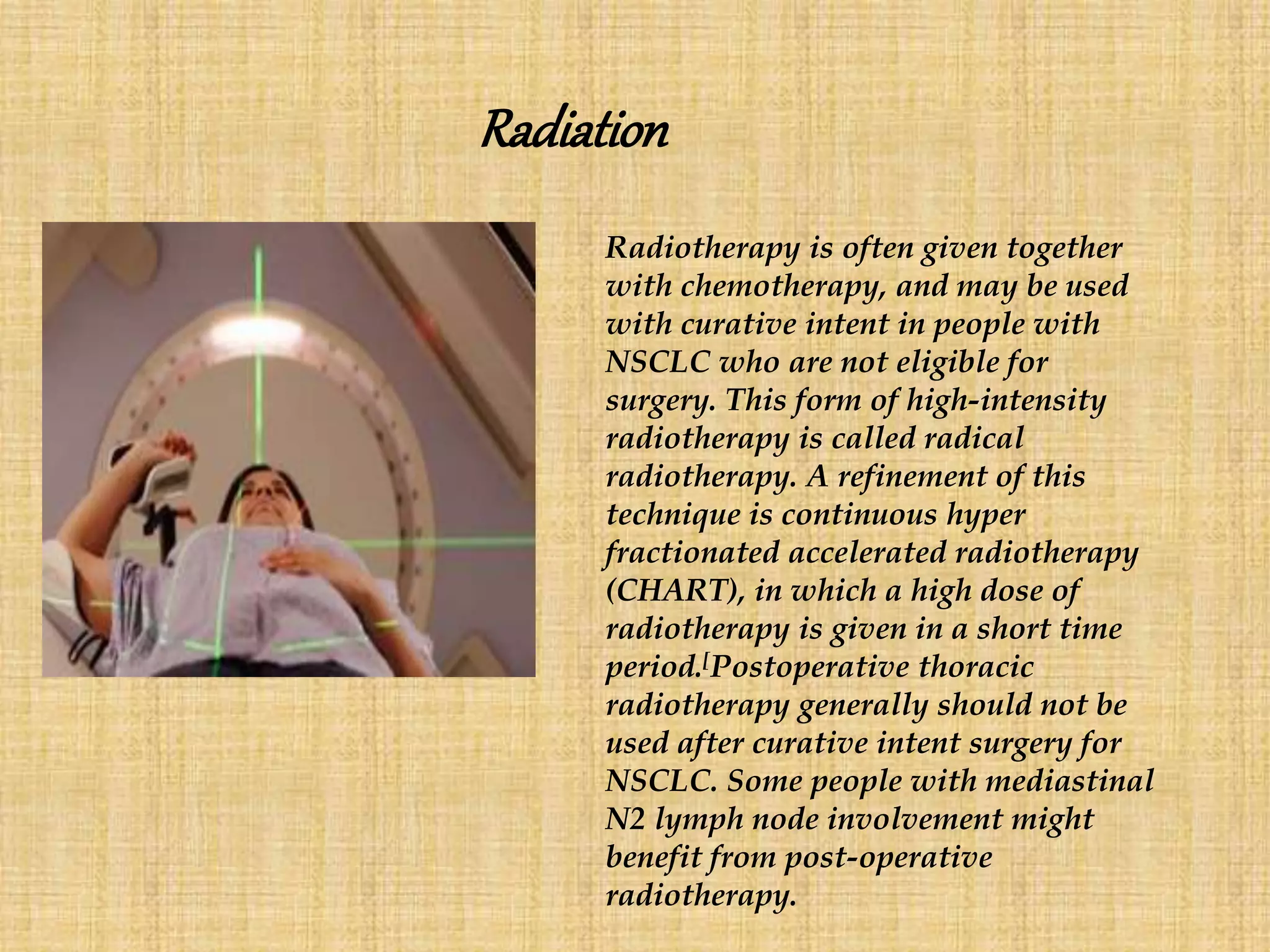 Radiation
Radiotherapy is often given together
with chemotherapy, and may be used
with curative intent in people with
NSCLC who are not eligible for
surgery. This form of high-intensity
radiotherapy is called radical
radiotherapy. A refinement of this
technique is continuous hyper
fractionated accelerated radiotherapy
(CHART), in which a high dose of
radiotherapy is given in a short time
period.[Postoperative thoracic
radiotherapy generally should not be
used after curative intent surgery for
NSCLC. Some people with mediastinal
N2 lymph node involvement might
benefit from post-operative
radiotherapy.