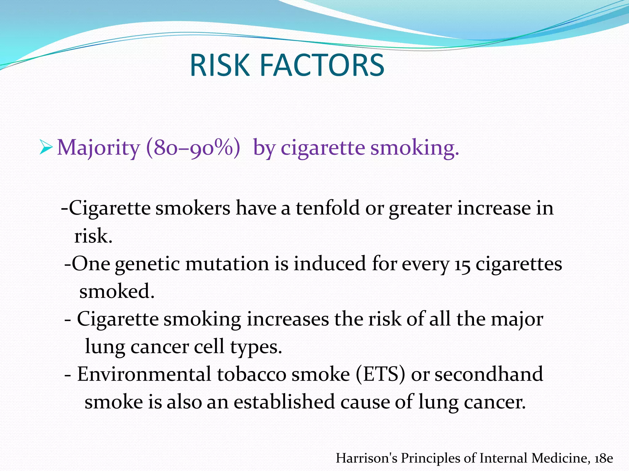 RISK FACTORS
 Majority (80–90%) by cigarette smoking.

-Cigarette smokers have a tenfold or greater increase in
risk.
-One genetic mutation is induced for every 15 cigarettes
smoked.
- Cigarette smoking increases the risk of all the major
lung cancer cell types.
- Environmental tobacco smoke (ETS) or secondhand
smoke is also an established cause of lung cancer.
Harrison's Principles of Internal Medicine, 18e

 