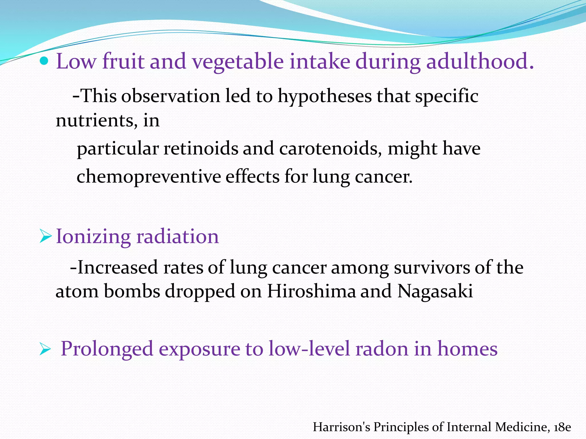  Low fruit and vegetable intake during adulthood.

-This observation led to hypotheses that specific
nutrients, in
particular retinoids and carotenoids, might have
chemopreventive effects for lung cancer.

 Ionizing radiation

-Increased rates of lung cancer among survivors of the
atom bombs dropped on Hiroshima and Nagasaki
 Prolonged exposure to low-level radon in homes

Harrison's Principles of Internal Medicine, 18e

 