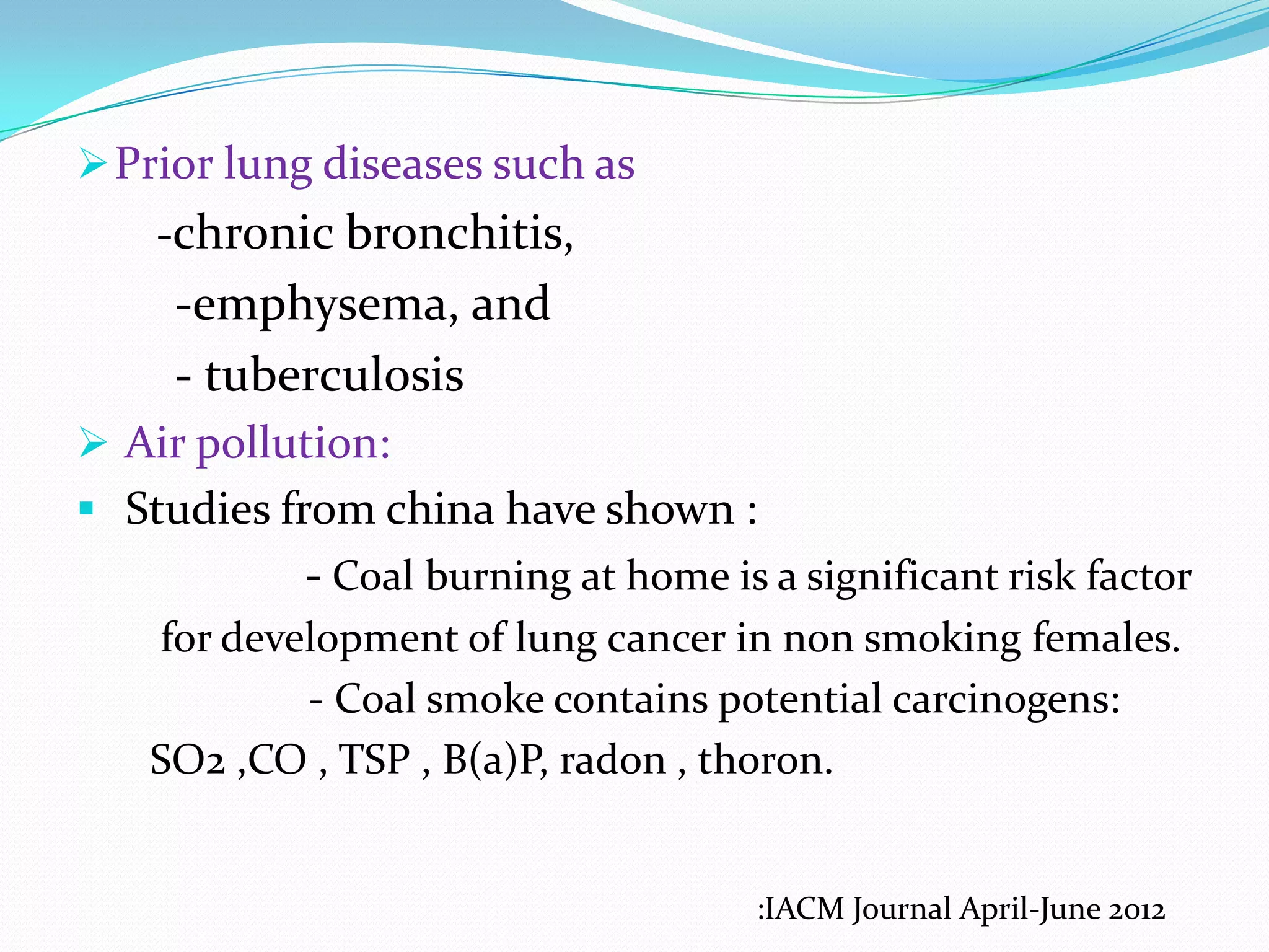  Prior lung diseases such as

-chronic bronchitis,

-emphysema, and
- tuberculosis
 Air pollution:
 Studies from china have shown :

- Coal burning at home is a significant risk factor
for development of lung cancer in non smoking females.
- Coal smoke contains potential carcinogens:
SO2 ,CO , TSP , B(a)P, radon , thoron.

:IACM Journal April-June 2012

 
