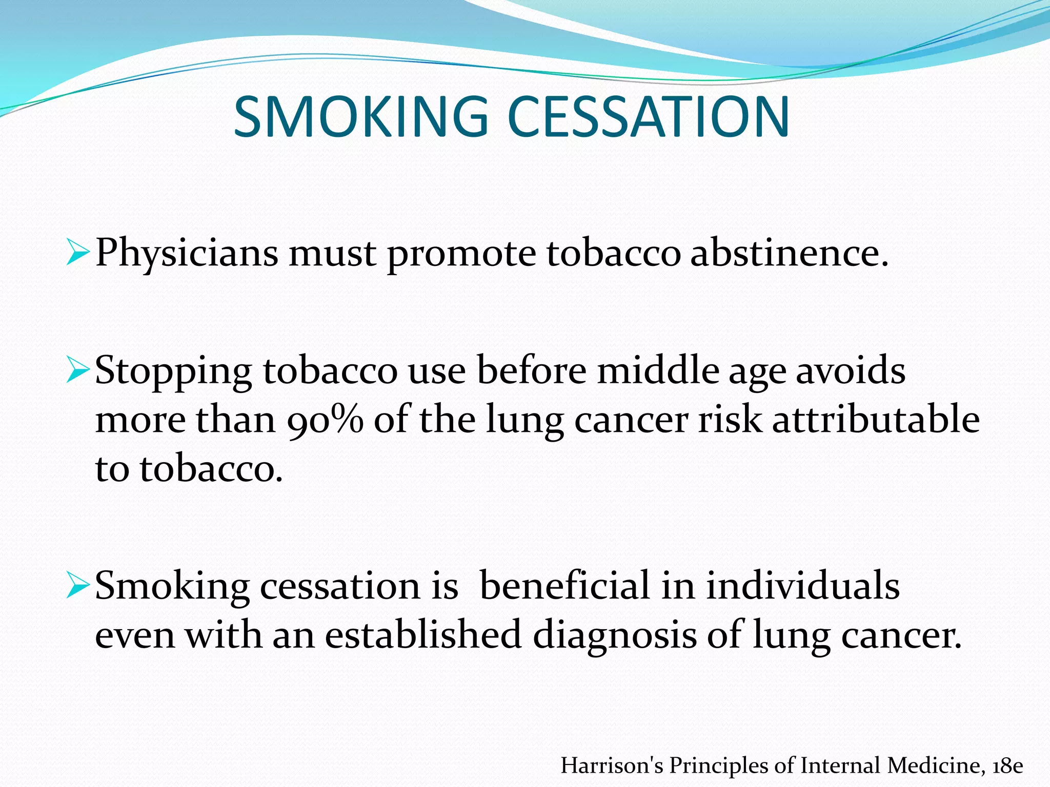 SMOKING CESSATION
Physicians must promote tobacco abstinence.
Stopping tobacco use before middle age avoids
more than 90% of the lung cancer risk attributable
to tobacco.
Smoking cessation is beneficial in individuals

even with an established diagnosis of lung cancer.
Harrison's Principles of Internal Medicine, 18e

 