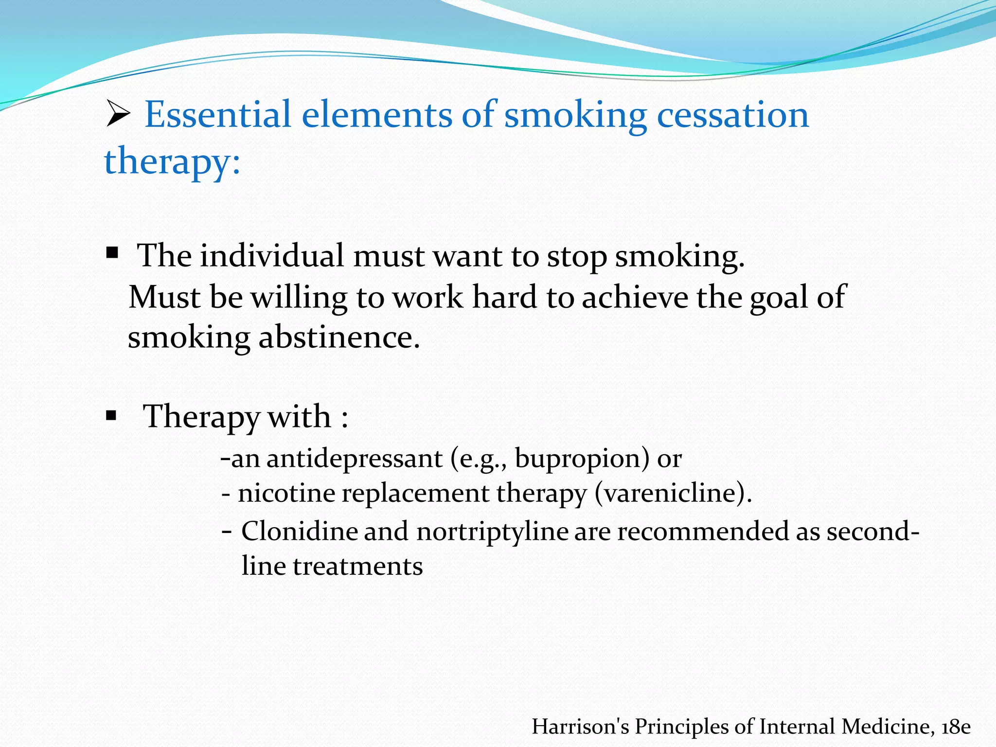  Essential elements of smoking cessation
therapy:

 The individual must want to stop smoking.
Must be willing to work hard to achieve the goal of
smoking abstinence.

 Therapy with :
-an antidepressant (e.g., bupropion) or
- nicotine replacement therapy (varenicline).
- Clonidine and nortriptyline are recommended as secondline treatments

Harrison's Principles of Internal Medicine, 18e

 