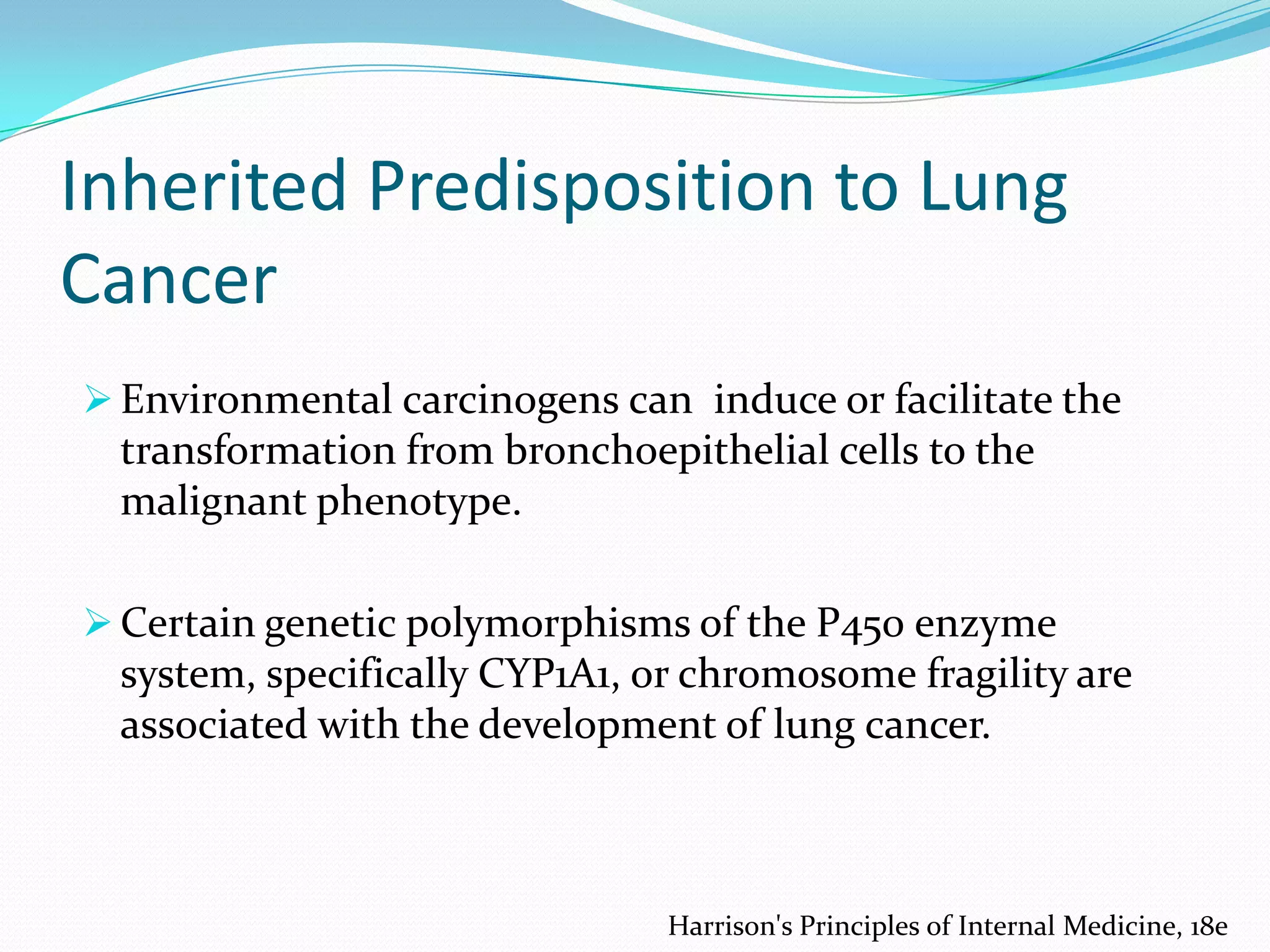 Inherited Predisposition to Lung
Cancer
 Environmental carcinogens can induce or facilitate the

transformation from bronchoepithelial cells to the
malignant phenotype.
 Certain genetic polymorphisms of the P450 enzyme

system, specifically CYP1A1, or chromosome fragility are
associated with the development of lung cancer.

Harrison's Principles of Internal Medicine, 18e

 