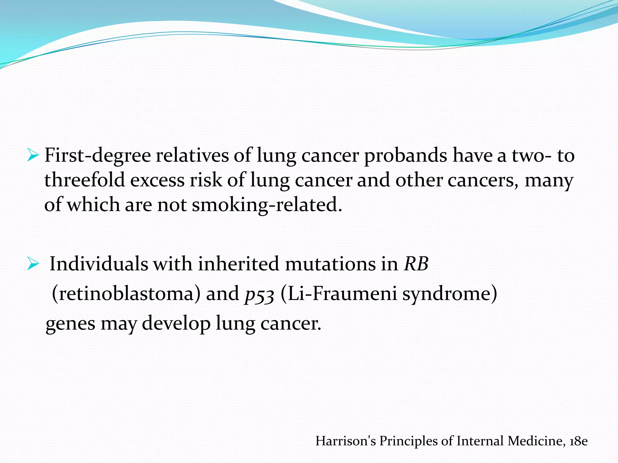  First-degree relatives of lung cancer probands have a two- to

threefold excess risk of lung cancer and other cancers, many
of which are not smoking-related.
 Individuals with inherited mutations in RB

(retinoblastoma) and p53 (Li-Fraumeni syndrome)
genes may develop lung cancer.

Harrison's Principles of Internal Medicine, 18e

 