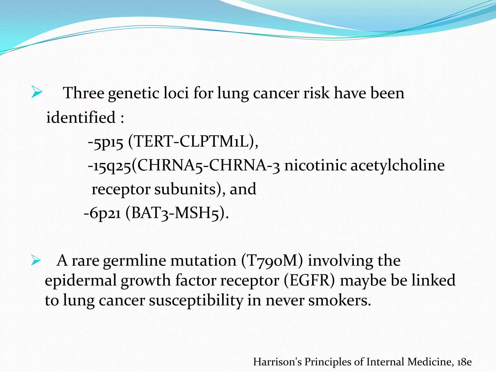 

Three genetic loci for lung cancer risk have been
identified :
-5p15 (TERT-CLPTM1L),
-15q25(CHRNA5-CHRNA-3 nicotinic acetylcholine
receptor subunits), and
-6p21 (BAT3-MSH5).

 A rare germline mutation (T790M) involving the

epidermal growth factor receptor (EGFR) maybe be linked
to lung cancer susceptibility in never smokers.

Harrison's Principles of Internal Medicine, 18e

 
