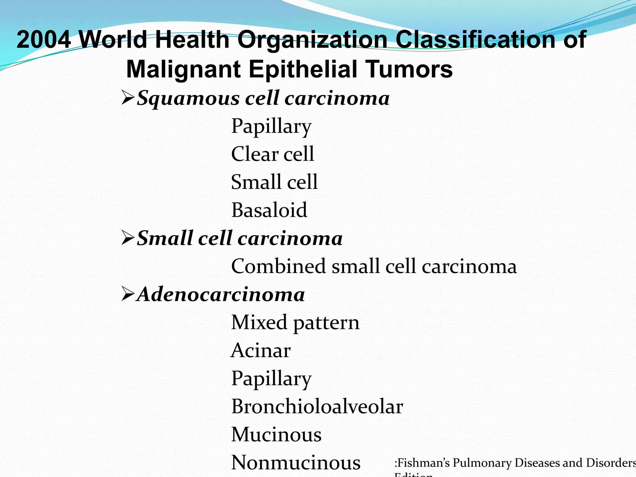 2004 World Health Organization Classification of
Malignant Epithelial Tumors

Squamous cell carcinoma
Papillary
Clear cell
Small cell
Basaloid
Small cell carcinoma
Combined small cell carcinoma
Adenocarcinoma
Mixed pattern
Acinar
Papillary
Bronchioloalveolar
Mucinous
:Fishman’s Pulmonary Diseases and Disorders
Nonmucinous

 