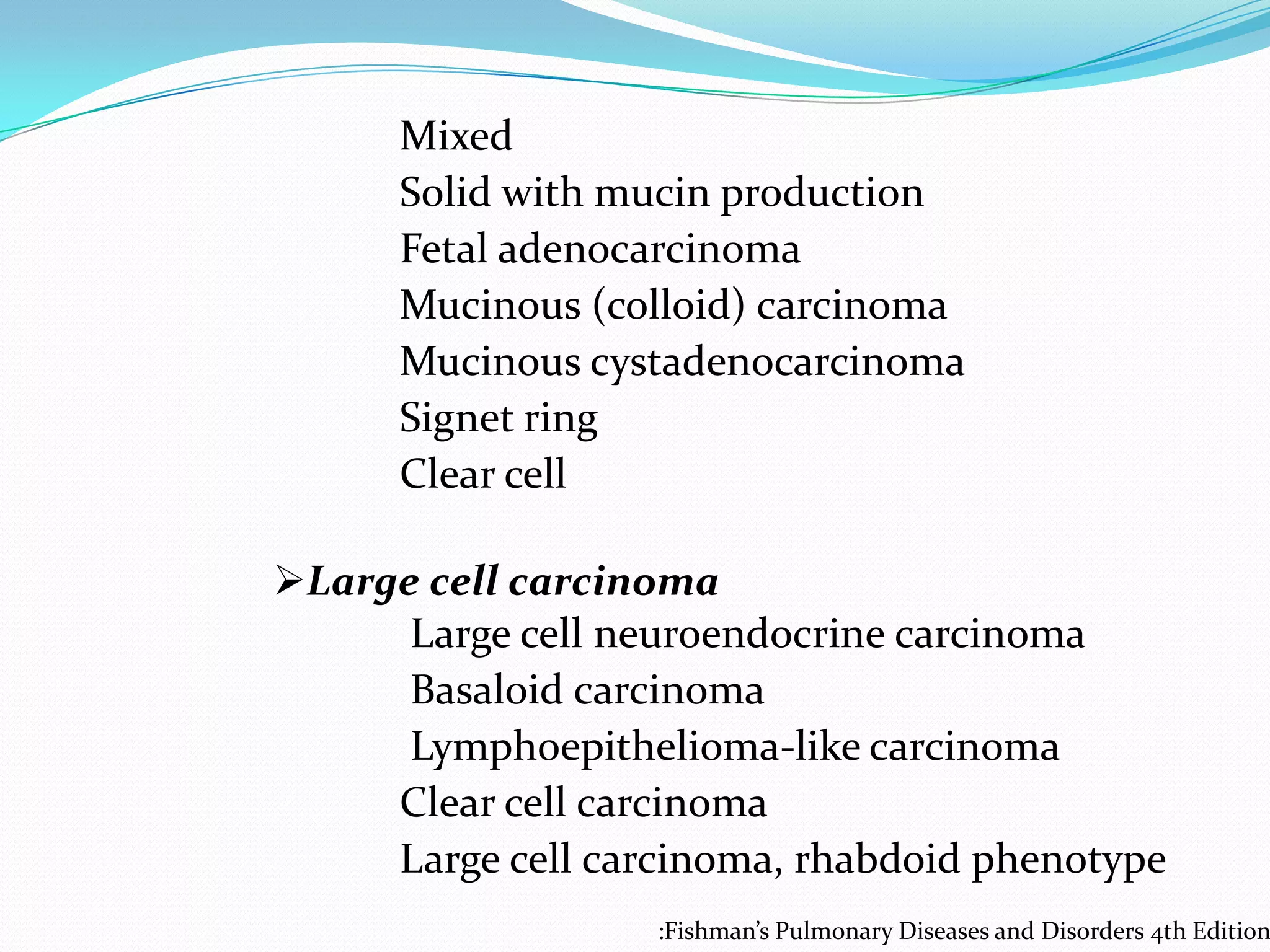 Mixed
Solid with mucin production
Fetal adenocarcinoma
Mucinous (colloid) carcinoma
Mucinous cystadenocarcinoma
Signet ring
Clear cell
Large cell carcinoma
Large cell neuroendocrine carcinoma
Basaloid carcinoma
Lymphoepithelioma-like carcinoma
Clear cell carcinoma
Large cell carcinoma, rhabdoid phenotype

:Fishman’s Pulmonary Diseases and Disorders 4th Edition

 