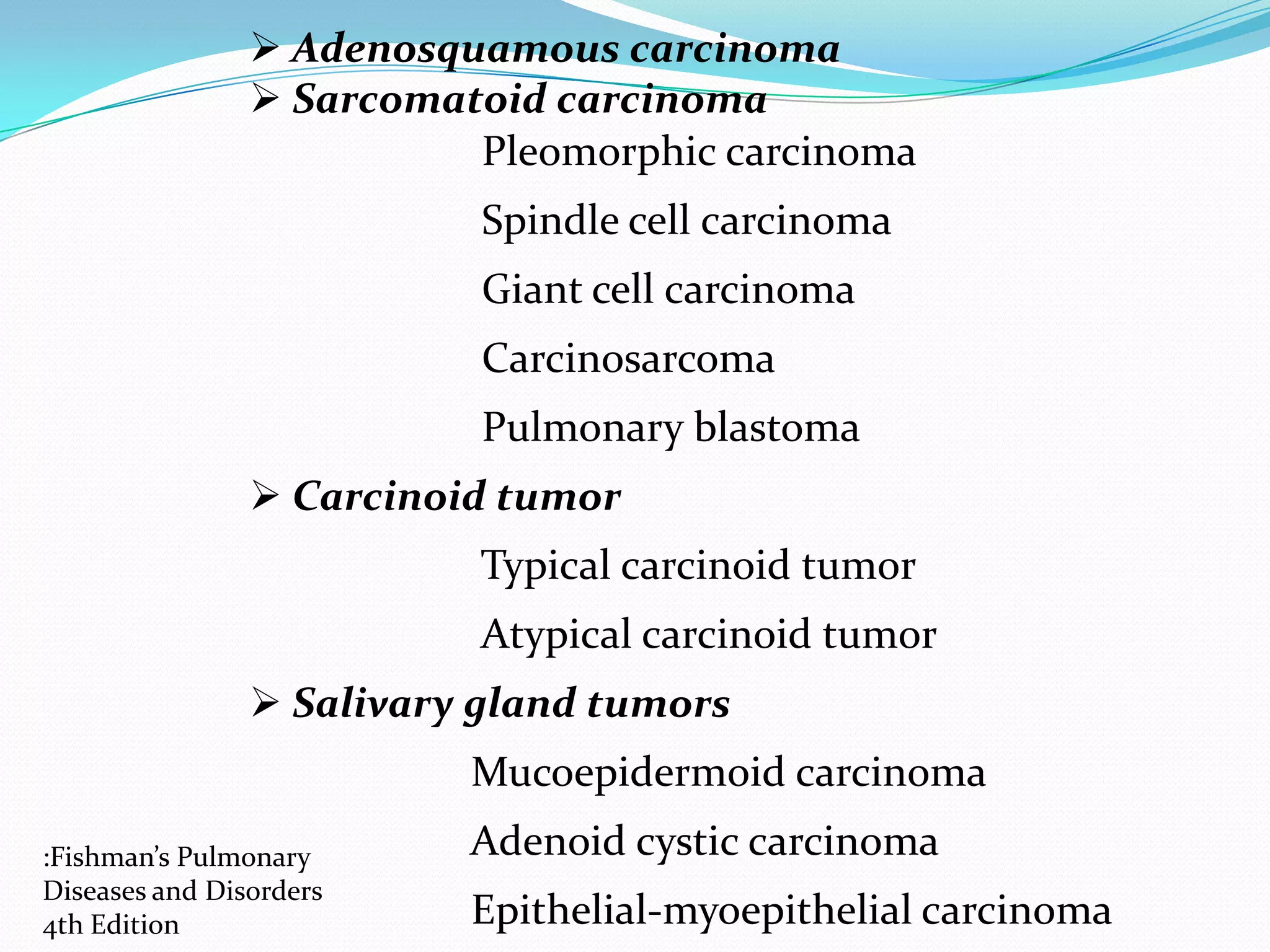  Adenosquamous carcinoma
 Sarcomatoid carcinoma
Pleomorphic carcinoma
Spindle cell carcinoma

Giant cell carcinoma
Carcinosarcoma
Pulmonary blastoma
 Carcinoid tumor
Typical carcinoid tumor
Atypical carcinoid tumor
 Salivary gland tumors
Mucoepidermoid carcinoma
:Fishman’s Pulmonary
Diseases and Disorders
4th Edition

Adenoid cystic carcinoma
Epithelial-myoepithelial carcinoma

 