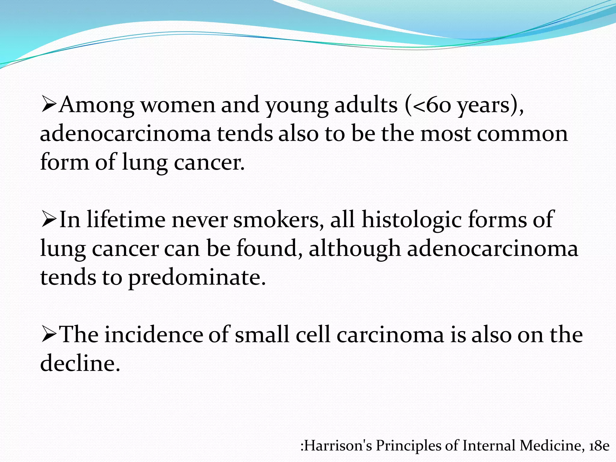 Among women and young adults (<60 years),
adenocarcinoma tends also to be the most common
form of lung cancer.
In lifetime never smokers, all histologic forms of
lung cancer can be found, although adenocarcinoma
tends to predominate.
The incidence of small cell carcinoma is also on the
decline.

:Harrison's Principles of Internal Medicine, 18e

 