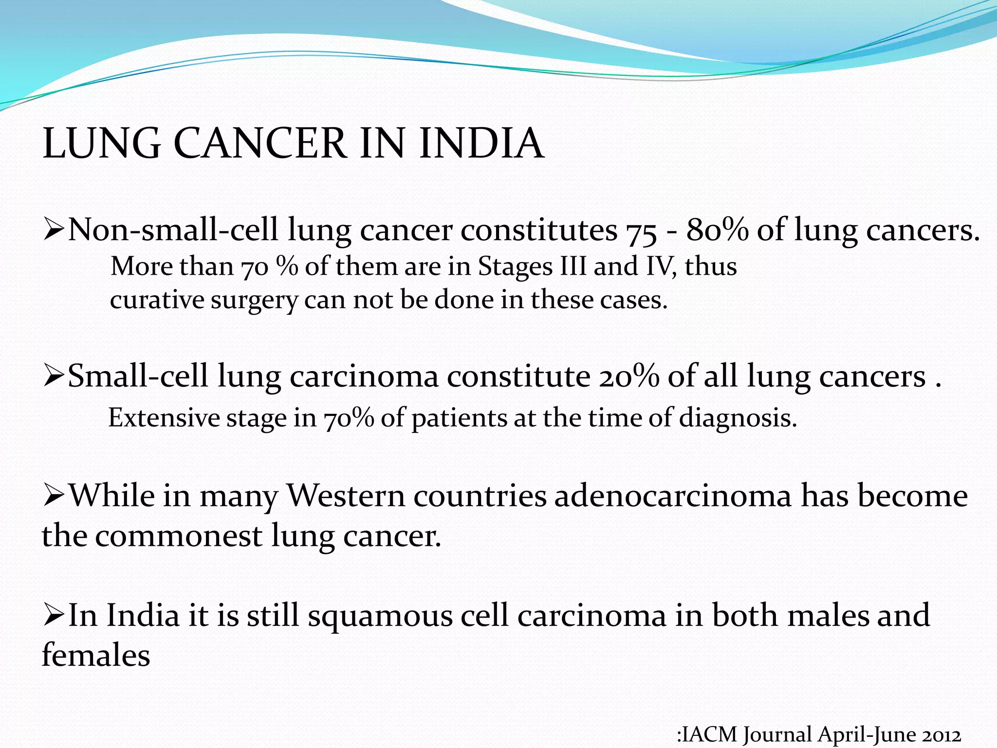 LUNG CANCER IN INDIA
Non-small-cell lung cancer constitutes 75 - 80% of lung cancers.
More than 70 % of them are in Stages III and IV, thus
curative surgery can not be done in these cases.

Small-cell lung carcinoma constitute 20% of all lung cancers .
Extensive stage in 70% of patients at the time of diagnosis.

While in many Western countries adenocarcinoma has become
the commonest lung cancer.
In India it is still squamous cell carcinoma in both males and
females
:IACM Journal April-June 2012

 