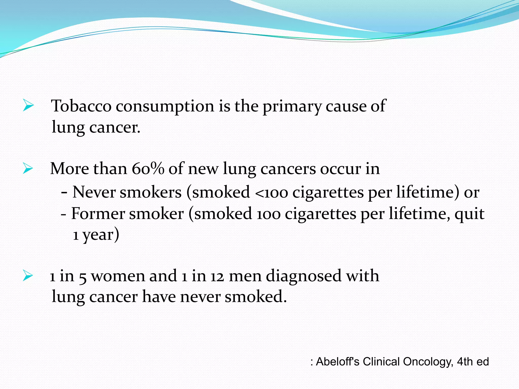  Tobacco consumption is the primary cause of
lung cancer.
 More than 60% of new lung cancers occur in

- Never smokers (smoked <100 cigarettes per lifetime) or
- Former smoker (smoked 100 cigarettes per lifetime, quit
1 year)
 1 in 5 women and 1 in 12 men diagnosed with

lung cancer have never smoked.

: Abeloff's Clinical Oncology, 4th ed

 