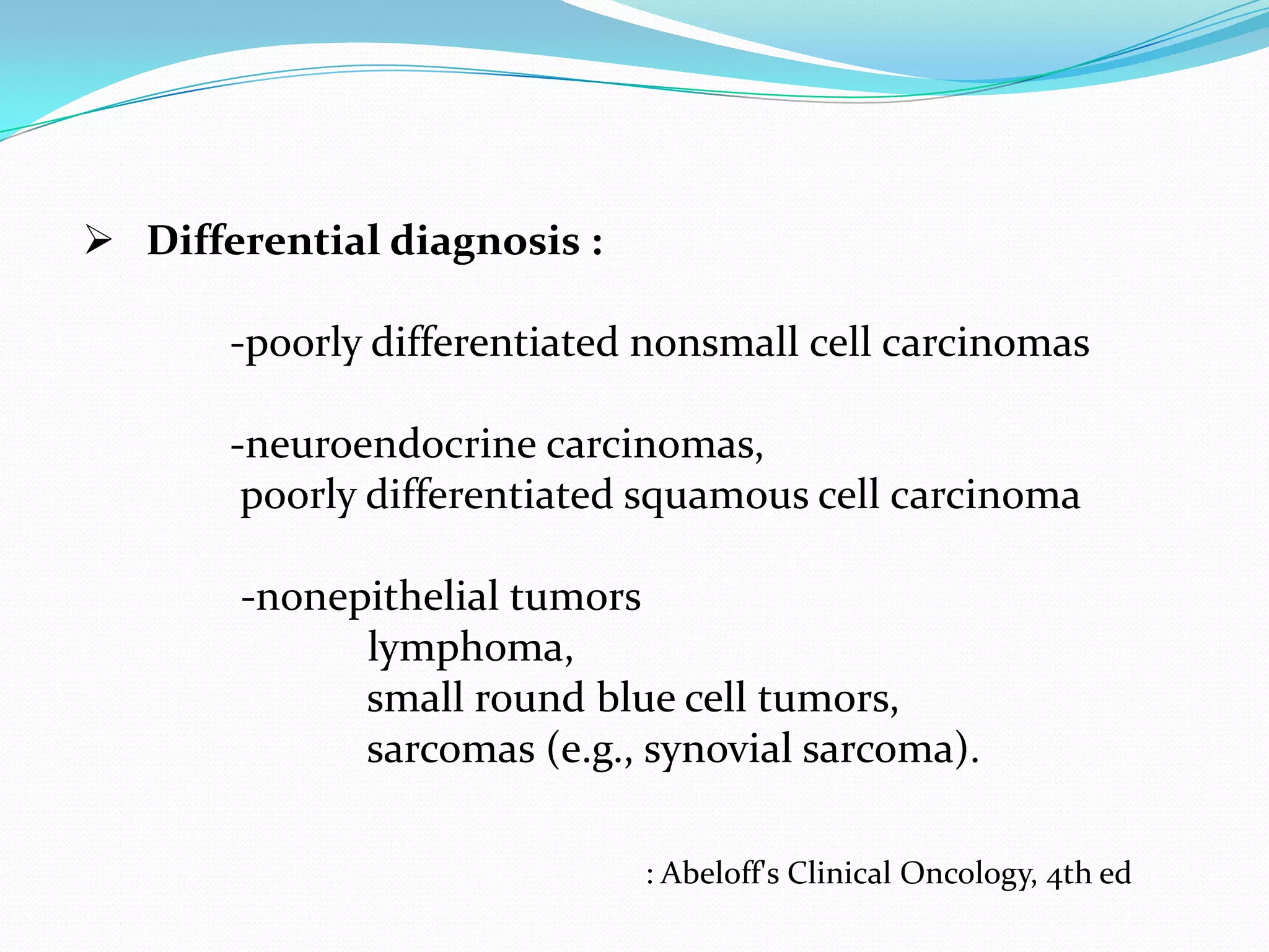  Differential diagnosis :

-poorly differentiated nonsmall cell carcinomas
-neuroendocrine carcinomas,
poorly differentiated squamous cell carcinoma
-nonepithelial tumors
lymphoma,
small round blue cell tumors,
sarcomas (e.g., synovial sarcoma).
: Abeloff's Clinical Oncology, 4th ed

 