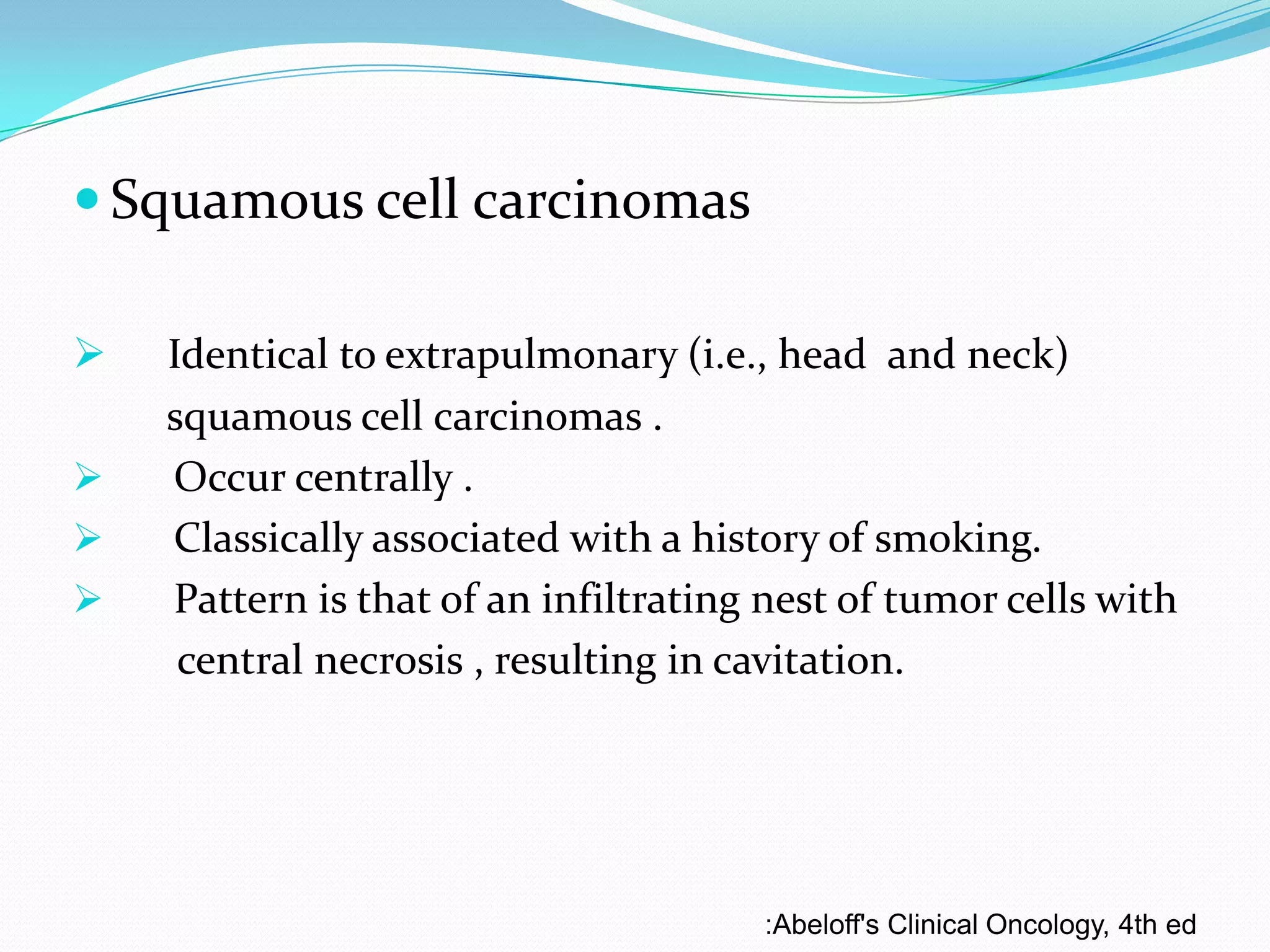  Squamous cell carcinomas





Identical to extrapulmonary (i.e., head and neck)
squamous cell carcinomas .
Occur centrally .
Classically associated with a history of smoking.
Pattern is that of an infiltrating nest of tumor cells with
central necrosis , resulting in cavitation.

:Abeloff's Clinical Oncology, 4th ed

 