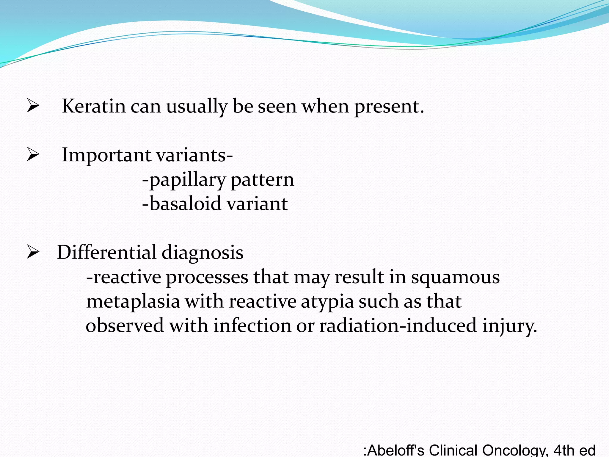  Keratin can usually be seen when present.

 Important variants-papillary pattern
-basaloid variant
 Differential diagnosis
-reactive processes that may result in squamous
metaplasia with reactive atypia such as that
observed with infection or radiation-induced injury.

:Abeloff's Clinical Oncology, 4th ed

 
