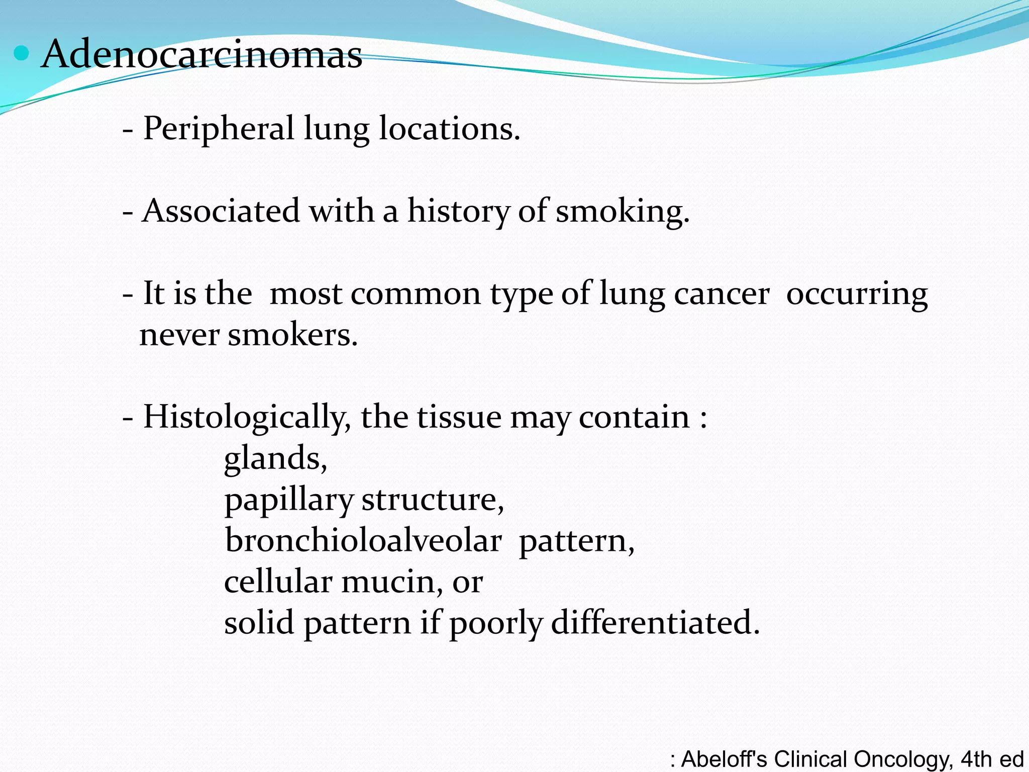  Adenocarcinomas
- Peripheral lung locations.
- Associated with a history of smoking.
- It is the most common type of lung cancer occurring
never smokers.
- Histologically, the tissue may contain :
glands,
papillary structure,
bronchioloalveolar pattern,
cellular mucin, or
solid pattern if poorly differentiated.

: Abeloff's Clinical Oncology, 4th ed

 