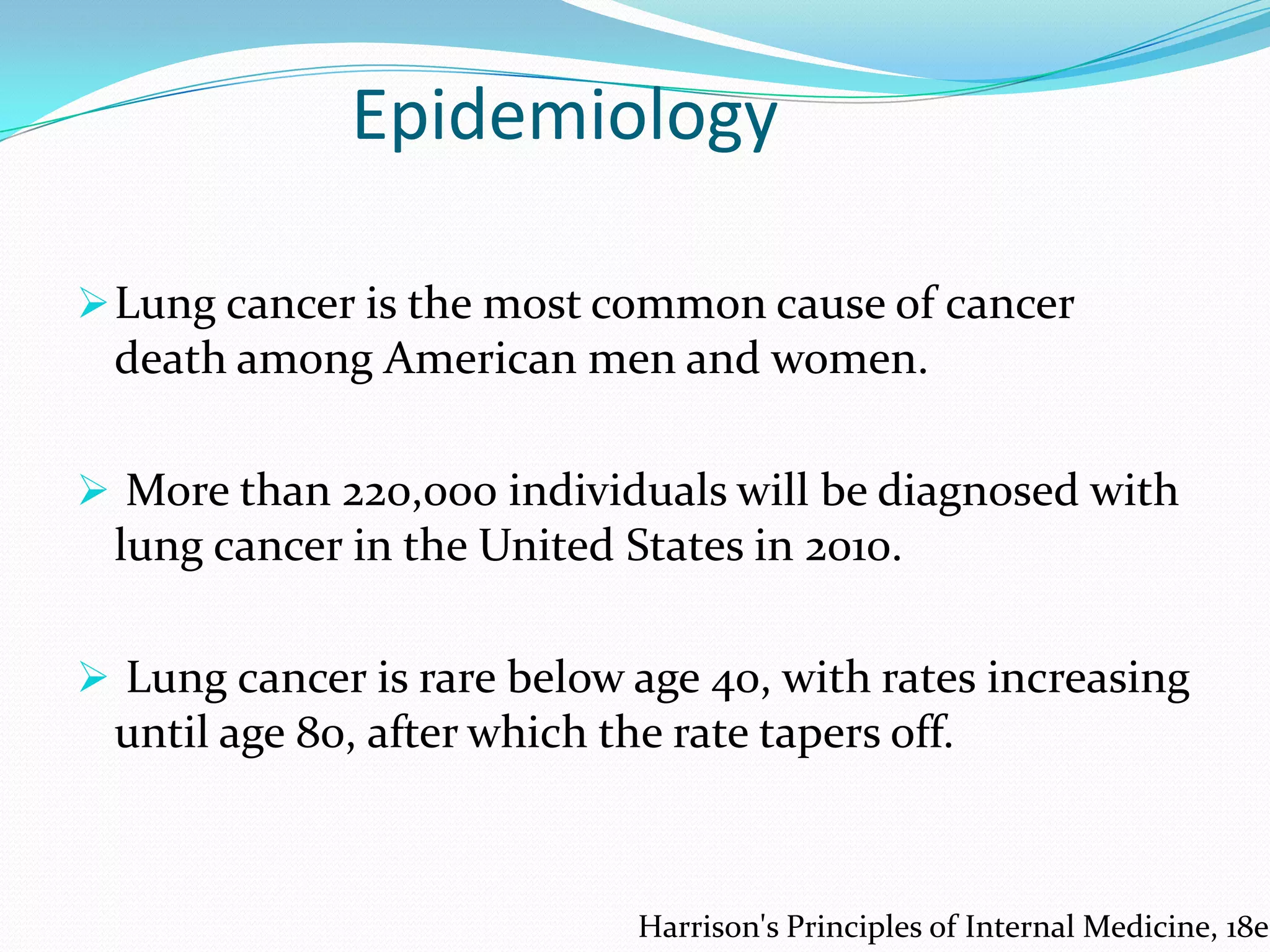 Epidemiology
 Lung cancer is the most common cause of cancer

death among American men and women.
 More than 220,000 individuals will be diagnosed with

lung cancer in the United States in 2010.
 Lung cancer is rare below age 40, with rates increasing

until age 80, after which the rate tapers off.

Harrison's Principles of Internal Medicine, 18e

 