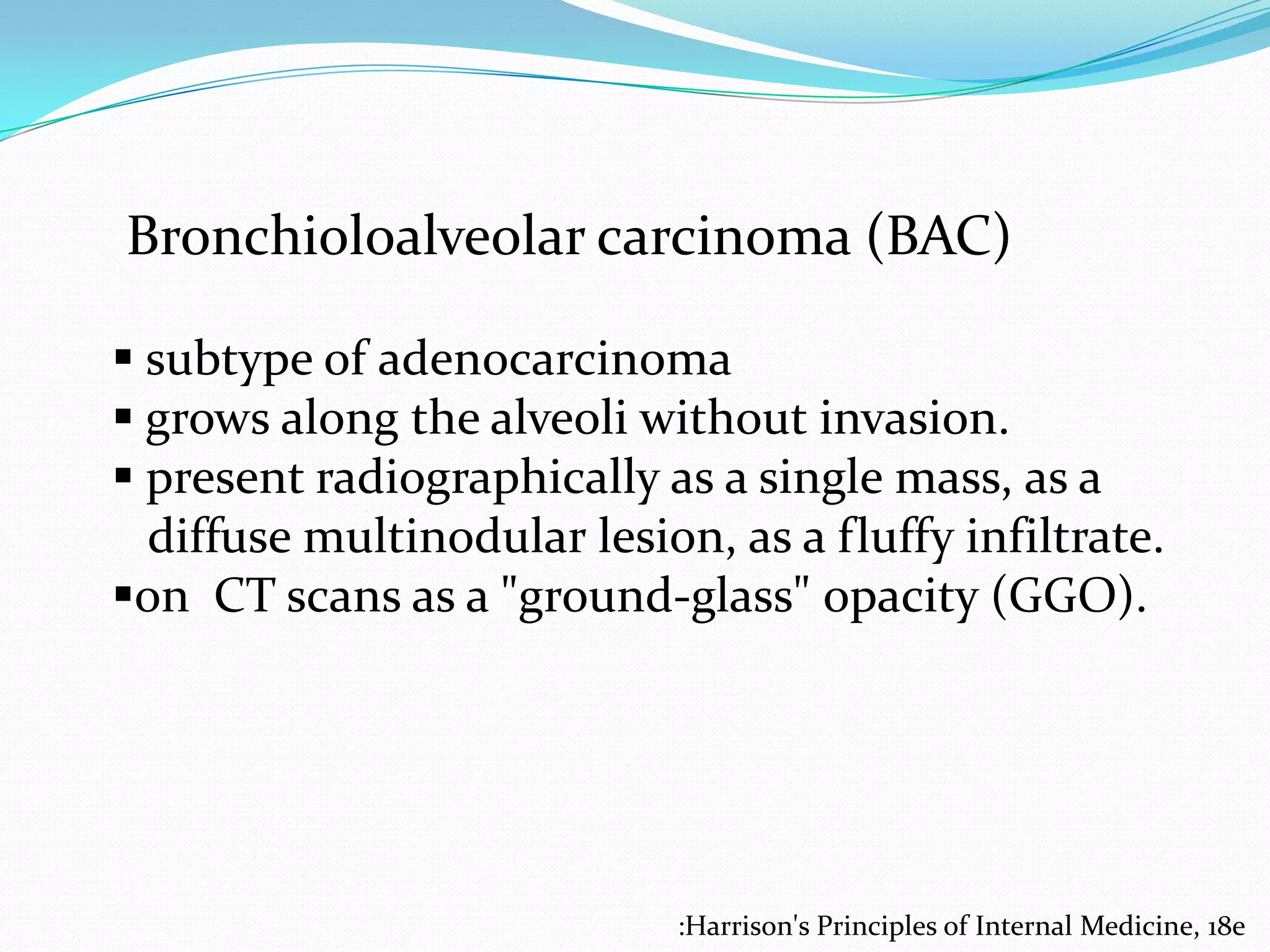 Bronchioloalveolar carcinoma (BAC)
 subtype of adenocarcinoma
 grows along the alveoli without invasion.
 present radiographically as a single mass, as a
diffuse multinodular lesion, as a fluffy infiltrate.
on CT scans as a "ground-glass" opacity (GGO).

:Harrison's Principles of Internal Medicine, 18e

 