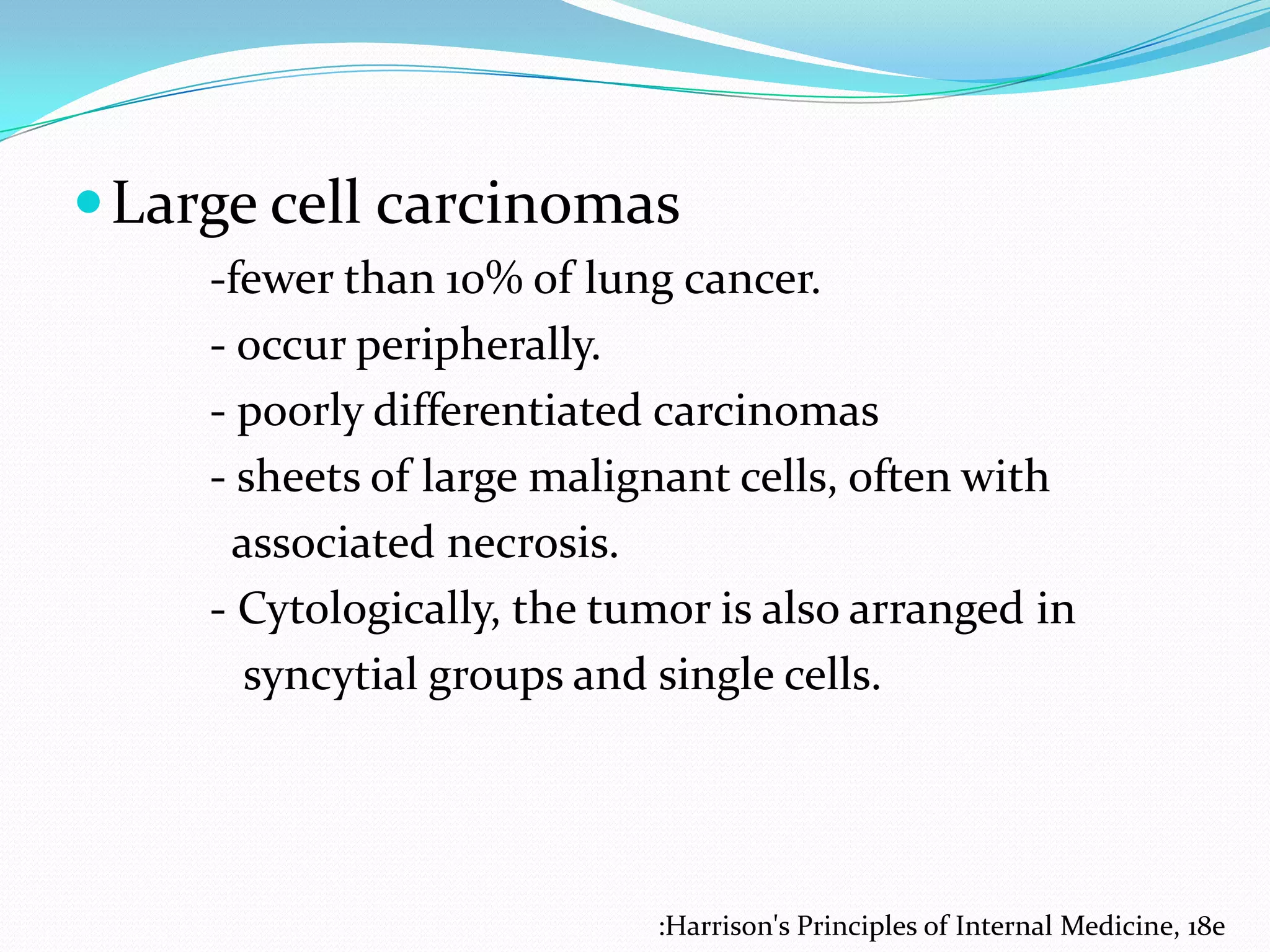  Large cell carcinomas
-fewer than 10% of lung cancer.
- occur peripherally.
- poorly differentiated carcinomas
- sheets of large malignant cells, often with
associated necrosis.
- Cytologically, the tumor is also arranged in
syncytial groups and single cells.

:Harrison's Principles of Internal Medicine, 18e

 
