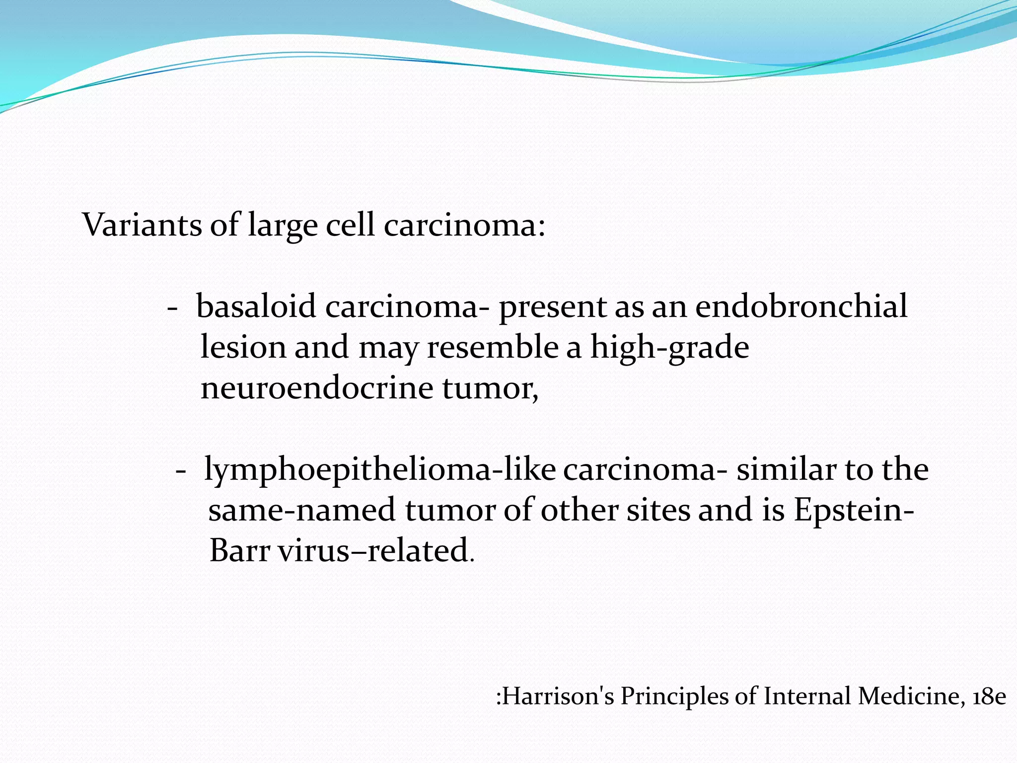 Variants of large cell carcinoma:
- basaloid carcinoma- present as an endobronchial
lesion and may resemble a high-grade
neuroendocrine tumor,
- lymphoepithelioma-like carcinoma- similar to the
same-named tumor of other sites and is EpsteinBarr virus–related.

:Harrison's Principles of Internal Medicine, 18e

 