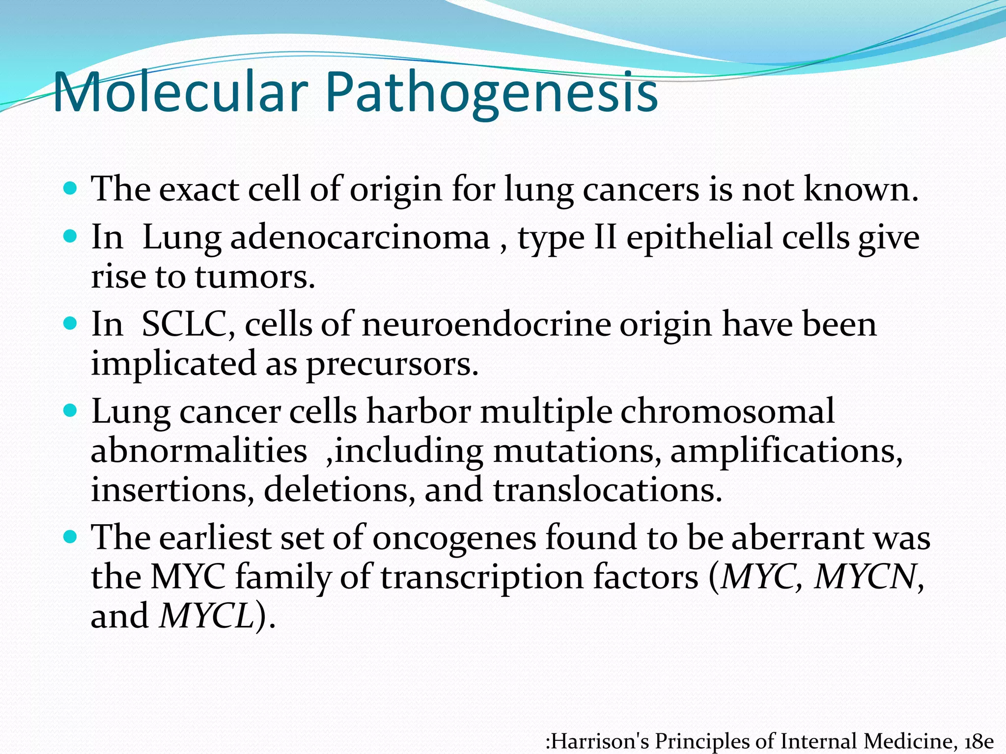Molecular Pathogenesis
 The exact cell of origin for lung cancers is not known.
 In Lung adenocarcinoma , type II epithelial cells give

rise to tumors.
 In SCLC, cells of neuroendocrine origin have been
implicated as precursors.
 Lung cancer cells harbor multiple chromosomal
abnormalities ,including mutations, amplifications,
insertions, deletions, and translocations.
 The earliest set of oncogenes found to be aberrant was
the MYC family of transcription factors (MYC, MYCN,
and MYCL).

:Harrison's Principles of Internal Medicine, 18e

 