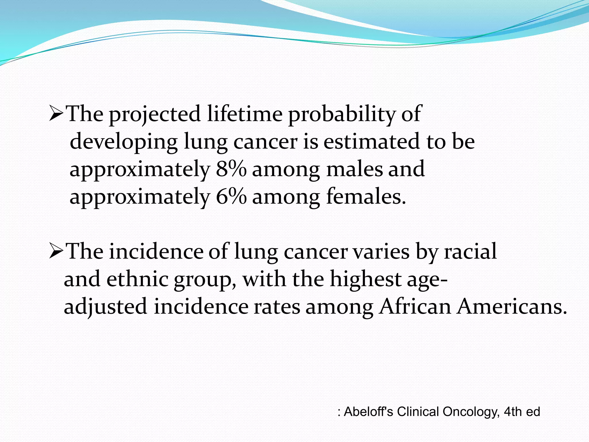 The projected lifetime probability of
developing lung cancer is estimated to be
approximately 8% among males and
approximately 6% among females.
The incidence of lung cancer varies by racial
and ethnic group, with the highest ageadjusted incidence rates among African Americans.

: Abeloff's Clinical Oncology, 4th ed

 