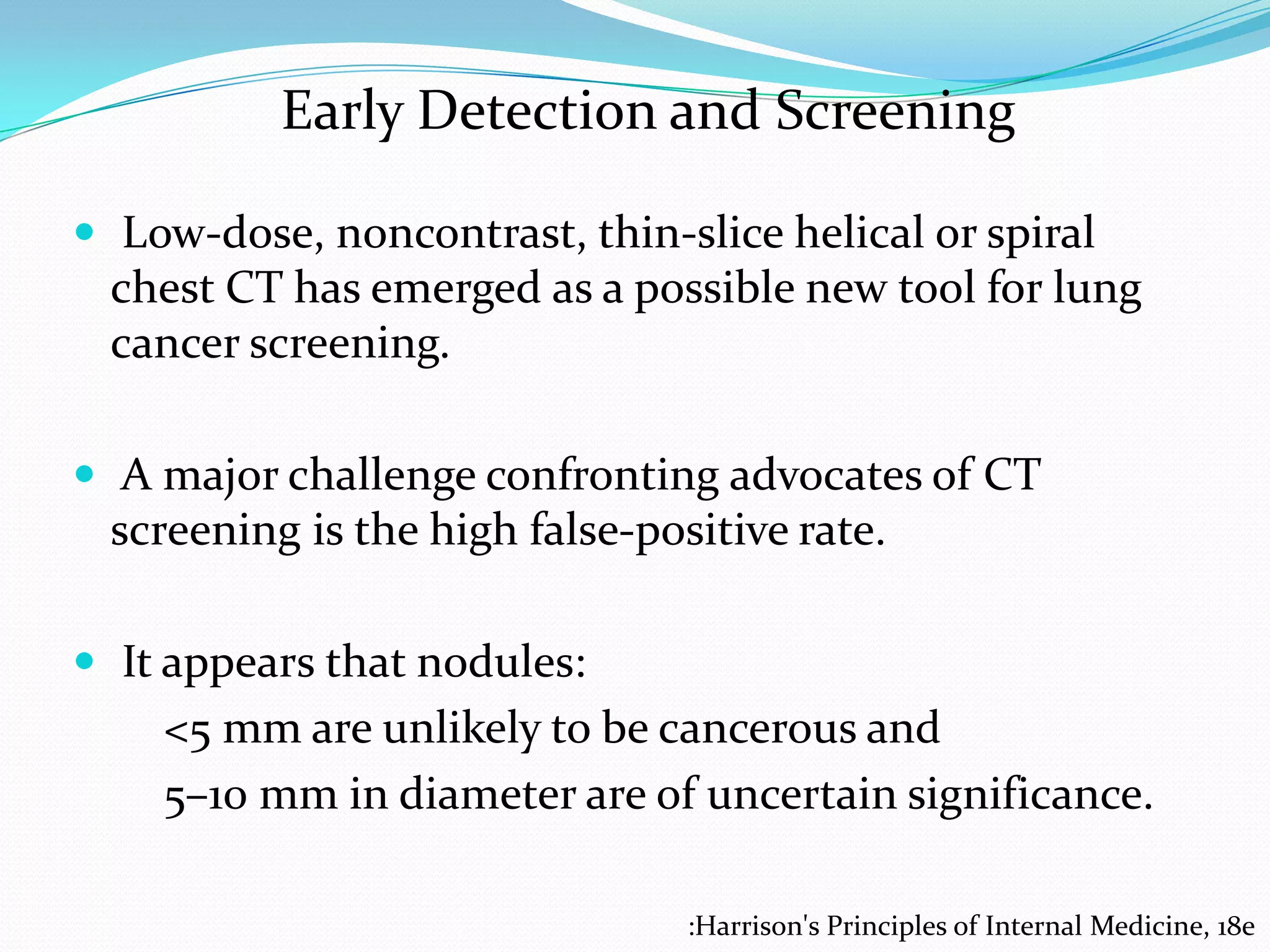 Early Detection and Screening
 Low-dose, noncontrast, thin-slice helical or spiral

chest CT has emerged as a possible new tool for lung
cancer screening.
 A major challenge confronting advocates of CT

screening is the high false-positive rate.
 It appears that nodules:

<5 mm are unlikely to be cancerous and
5–10 mm in diameter are of uncertain significance.
:Harrison's Principles of Internal Medicine, 18e

 