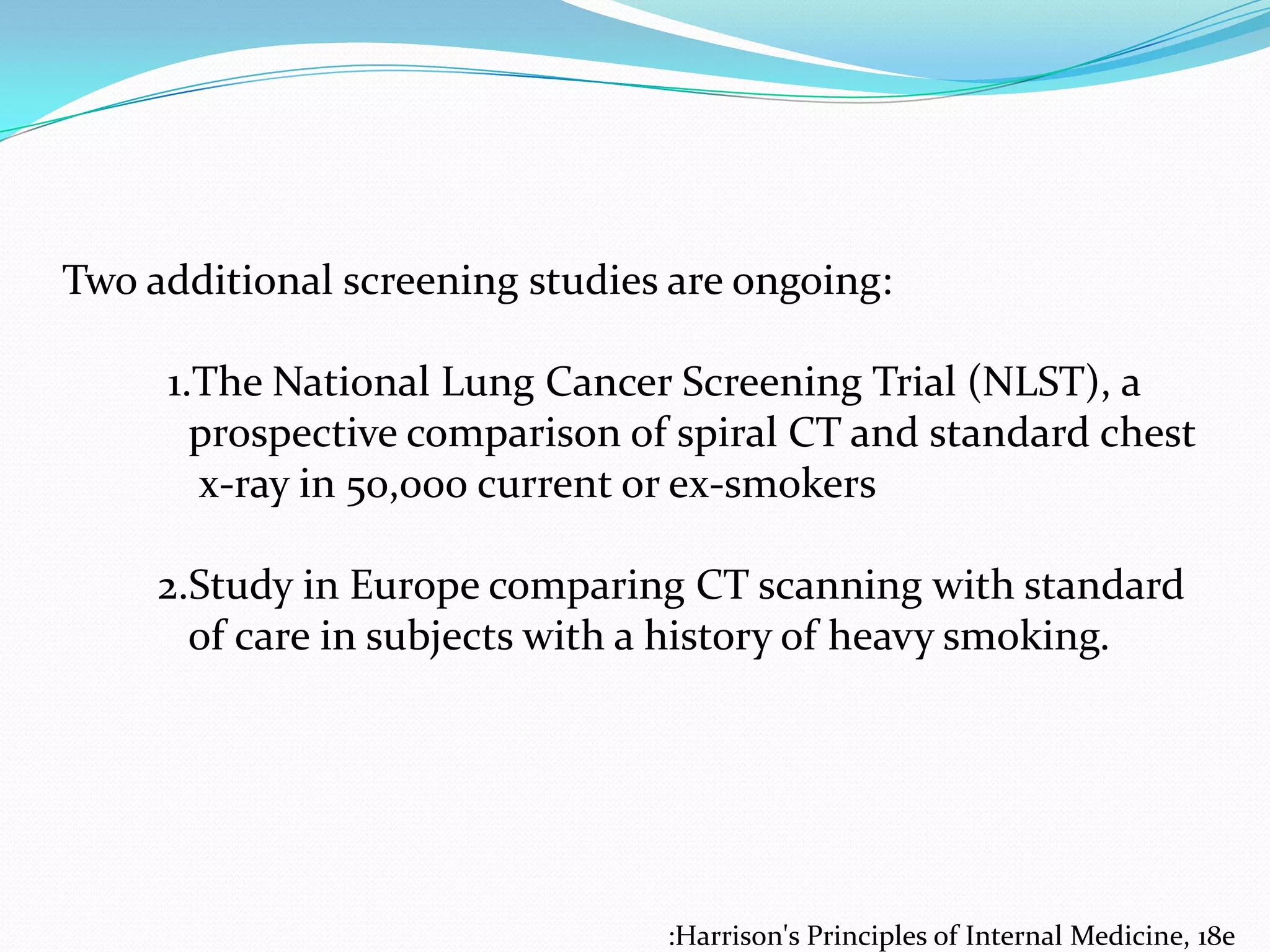 Two additional screening studies are ongoing:
1.The National Lung Cancer Screening Trial (NLST), a
prospective comparison of spiral CT and standard chest
x-ray in 50,000 current or ex-smokers
2.Study in Europe comparing CT scanning with standard
of care in subjects with a history of heavy smoking.

:Harrison's Principles of Internal Medicine, 18e

 