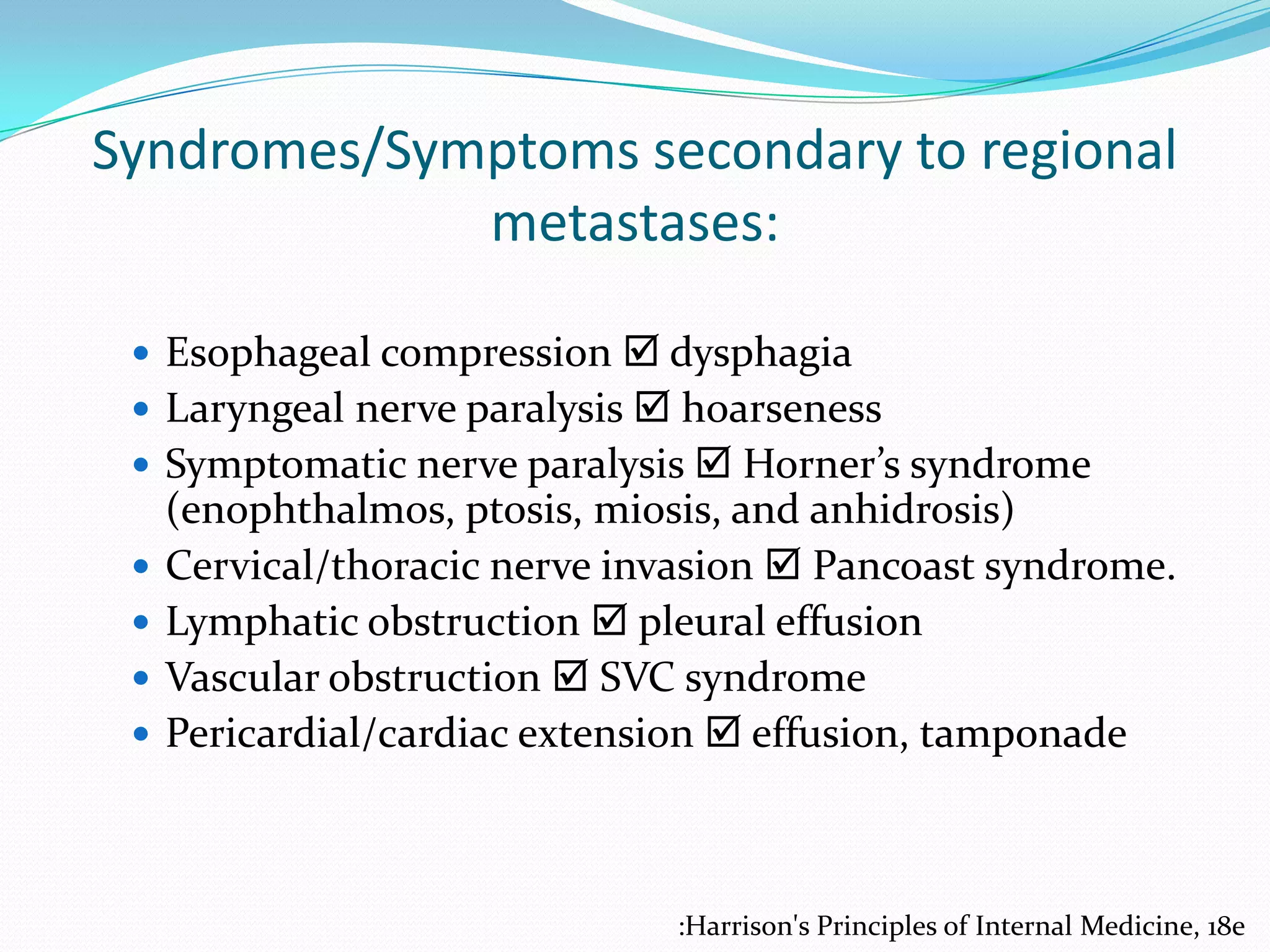 Syndromes/Symptoms secondary to regional
metastases:
 Esophageal compression  dysphagia
 Laryngeal nerve paralysis  hoarseness
 Symptomatic nerve paralysis  Horner’s syndrome





(enophthalmos, ptosis, miosis, and anhidrosis)
Cervical/thoracic nerve invasion  Pancoast syndrome.
Lymphatic obstruction  pleural effusion
Vascular obstruction  SVC syndrome
Pericardial/cardiac extension  effusion, tamponade

:Harrison's Principles of Internal Medicine, 18e

 