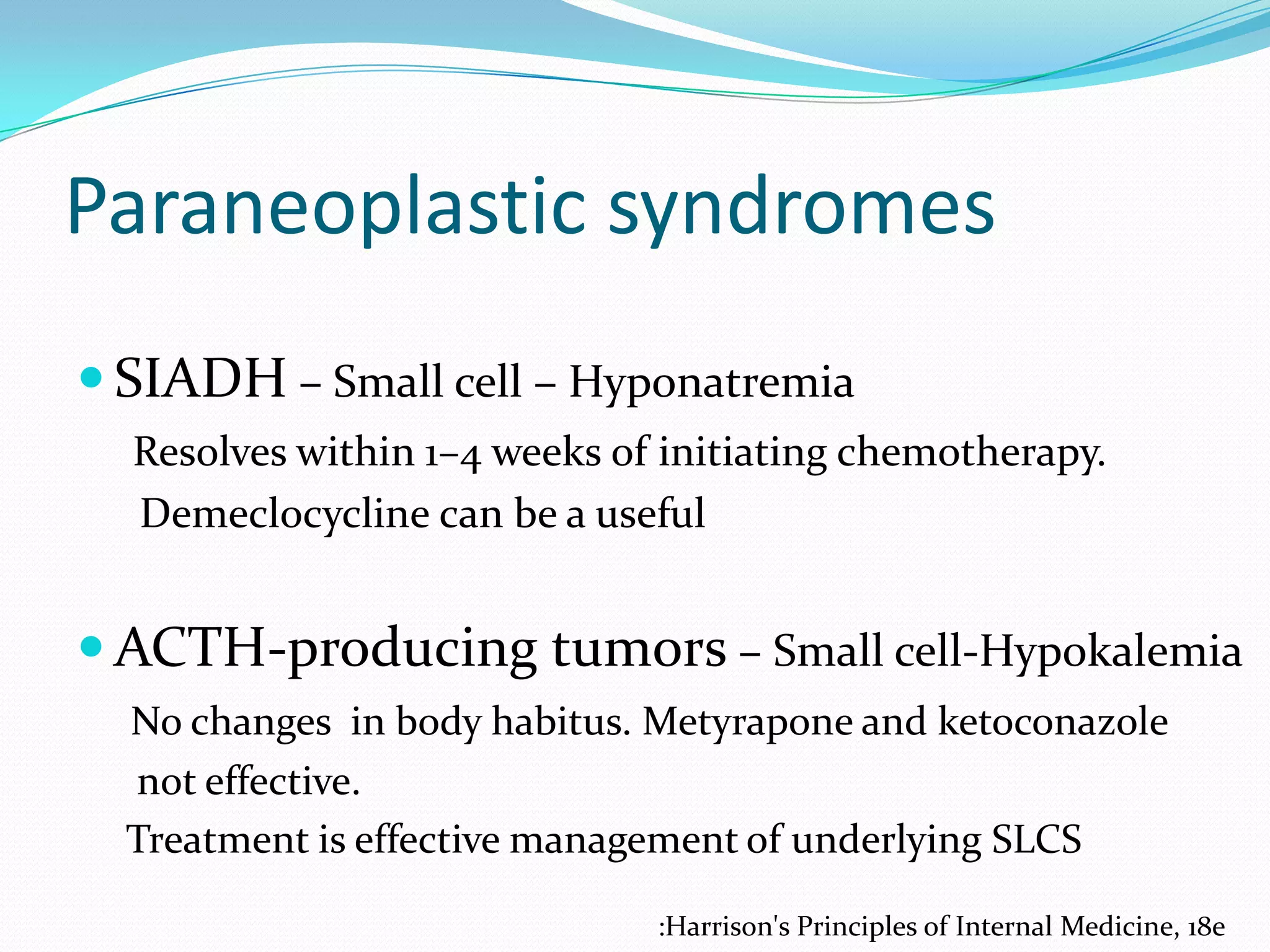 Paraneoplastic syndromes
 SIADH – Small cell – Hyponatremia
Resolves within 1–4 weeks of initiating chemotherapy.
Demeclocycline can be a useful

 ACTH-producing tumors – Small cell-Hypokalemia
No changes in body habitus. Metyrapone and ketoconazole
not effective.
Treatment is effective management of underlying SLCS
:Harrison's Principles of Internal Medicine, 18e

 
