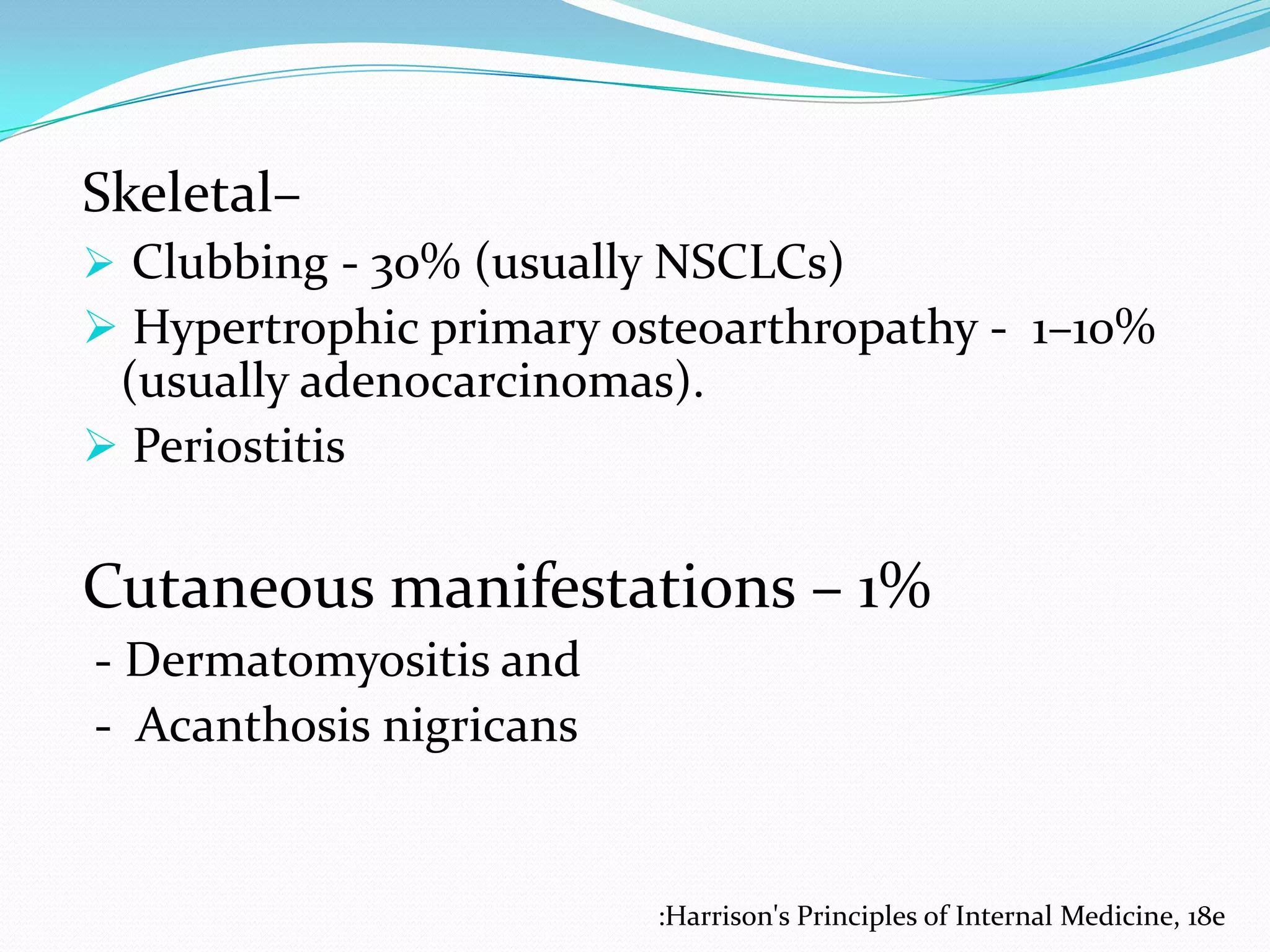 Skeletal–
 Clubbing - 30% (usually NSCLCs)

 Hypertrophic primary osteoarthropathy - 1–10%
(usually adenocarcinomas).
 Periostitis

Cutaneous manifestations – 1%
- Dermatomyositis and
- Acanthosis nigricans

:Harrison's Principles of Internal Medicine, 18e

 