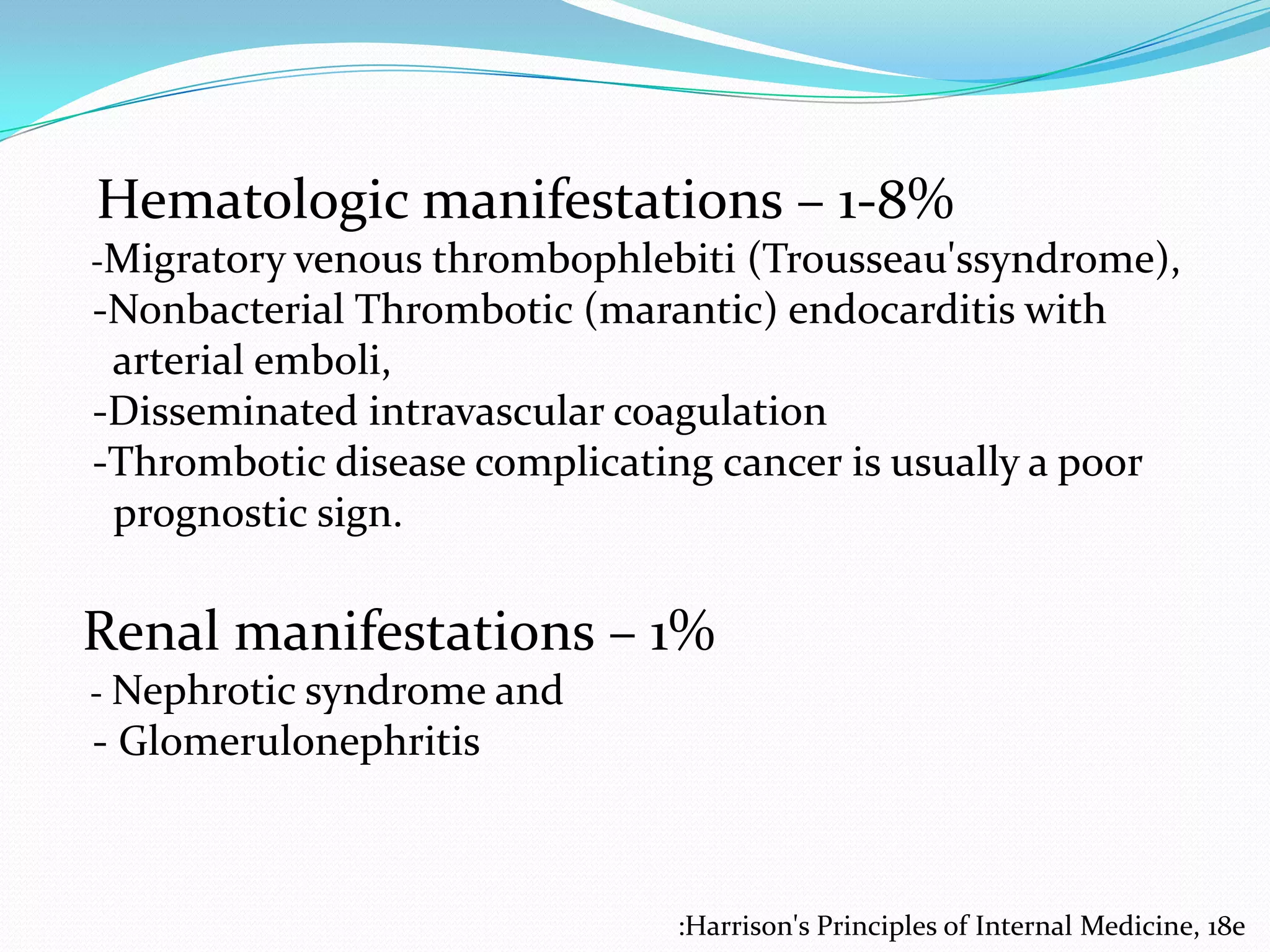 Hematologic manifestations – 1-8%
-Migratory venous thrombophlebiti (Trousseau'ssyndrome),

-Nonbacterial Thrombotic (marantic) endocarditis with
arterial emboli,
-Disseminated intravascular coagulation
-Thrombotic disease complicating cancer is usually a poor
prognostic sign.

Renal manifestations – 1%
- Nephrotic syndrome and

- Glomerulonephritis

:Harrison's Principles of Internal Medicine, 18e

 