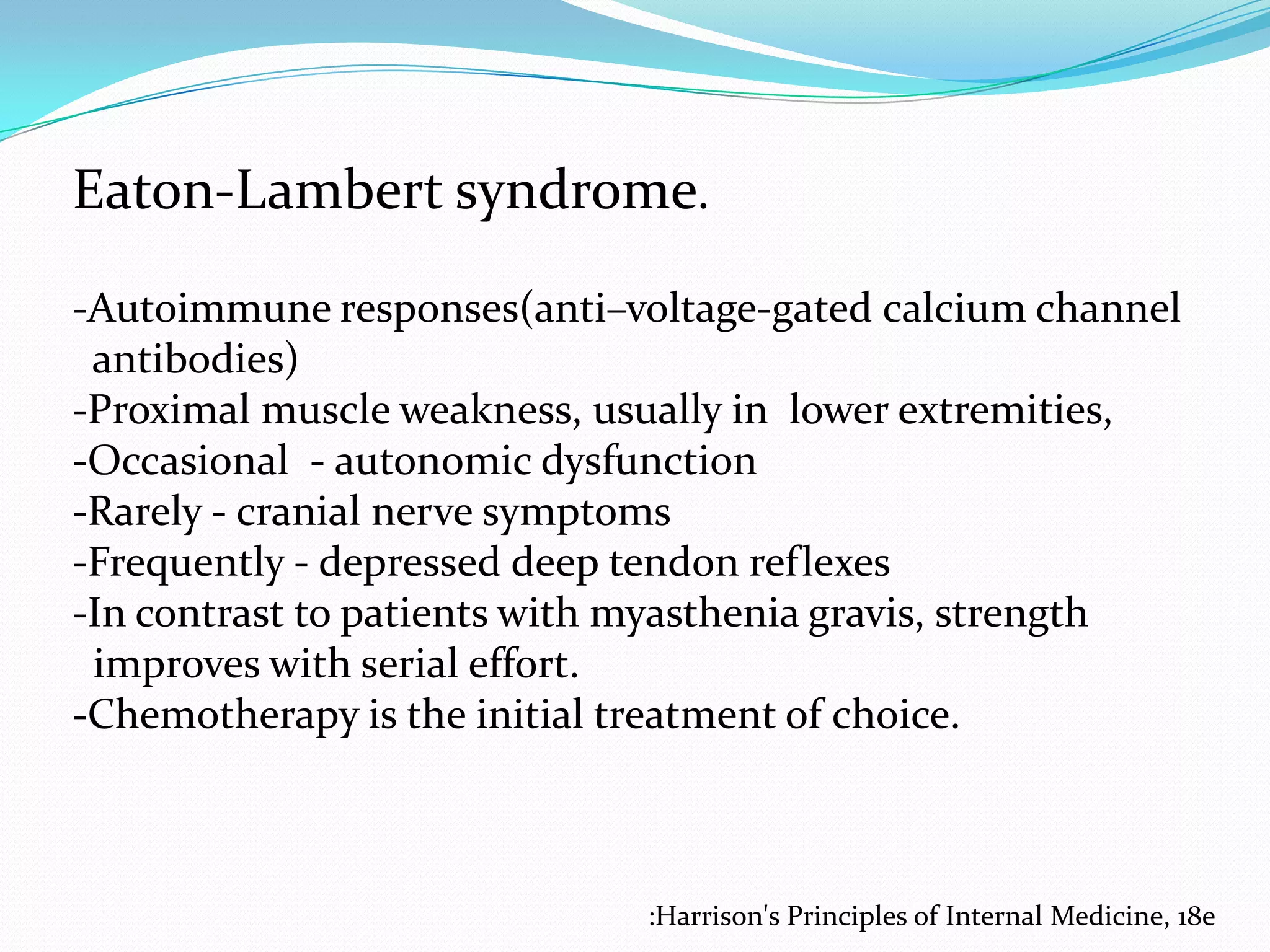 Eaton-Lambert syndrome.
-Autoimmune responses(anti–voltage-gated calcium channel
antibodies)
-Proximal muscle weakness, usually in lower extremities,
-Occasional - autonomic dysfunction
-Rarely - cranial nerve symptoms
-Frequently - depressed deep tendon reflexes
-In contrast to patients with myasthenia gravis, strength
improves with serial effort.
-Chemotherapy is the initial treatment of choice.

:Harrison's Principles of Internal Medicine, 18e

 