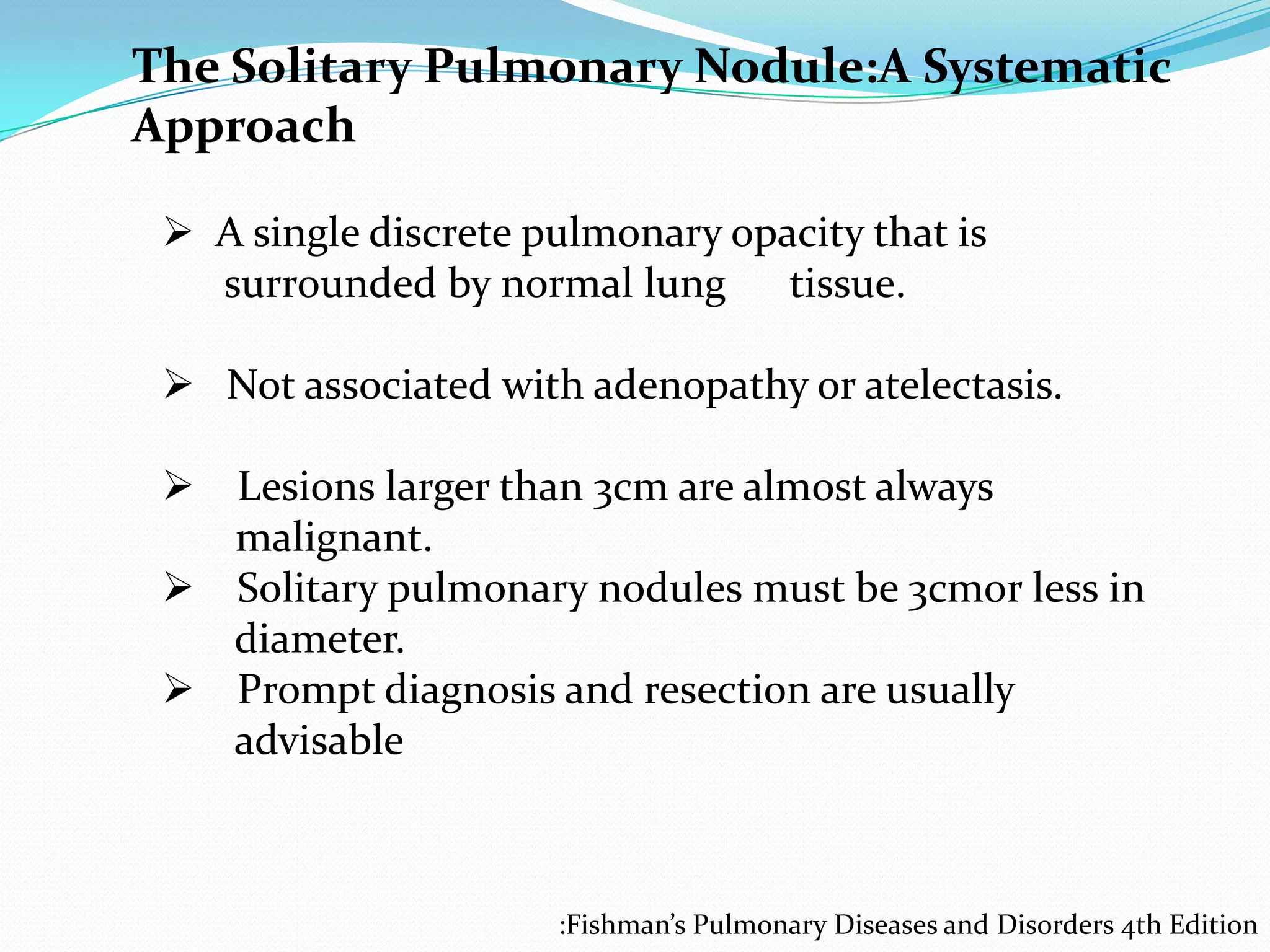The Solitary Pulmonary Nodule:A Systematic
Approach
 A single discrete pulmonary opacity that is
surrounded by normal lung tissue.
 Not associated with adenopathy or atelectasis.
 Lesions larger than 3cm are almost always
malignant.
 Solitary pulmonary nodules must be 3cmor less in
diameter.
 Prompt diagnosis and resection are usually
advisable

:Fishman’s Pulmonary Diseases and Disorders 4th Edition

 