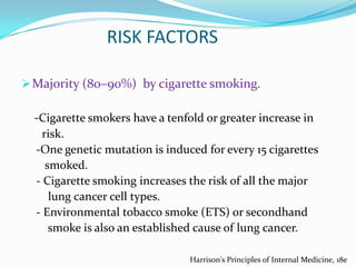 RISK FACTORS
 Majority (80–90%) by cigarette smoking.

-Cigarette smokers have a tenfold or greater increase in
risk.
-One genetic mutation is induced for every 15 cigarettes
smoked.
- Cigarette smoking increases the risk of all the major
lung cancer cell types.
- Environmental tobacco smoke (ETS) or secondhand
smoke is also an established cause of lung cancer.
Harrison's Principles of Internal Medicine, 18e

 