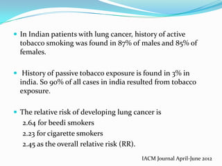  In Indian patients with lung cancer, history of active

tobacco smoking was found in 87% of males and 85% of
females.
 History of passive tobacco exposure is found in 3% in

india. So 90% of all cases in india resulted from tobacco
exposure.
 The relative risk of developing lung cancer is

2.64 for beedi smokers
2.23 for cigarette smokers
2.45 as the overall relative risk (RR).
IACM Journal April-June 2012

 