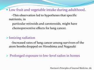  Low fruit and vegetable intake during adulthood.

-This observation led to hypotheses that specific
nutrients, in
particular retinoids and carotenoids, might have
chemopreventive effects for lung cancer.

 Ionizing radiation

-Increased rates of lung cancer among survivors of the
atom bombs dropped on Hiroshima and Nagasaki
 Prolonged exposure to low-level radon in homes

Harrison's Principles of Internal Medicine, 18e

 