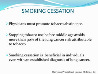 SMOKING CESSATION
Physicians must promote tobacco abstinence.
Stopping tobacco use before middle age avoids
more than 90% of the lung cancer risk attributable
to tobacco.
Smoking cessation is beneficial in individuals

even with an established diagnosis of lung cancer.
Harrison's Principles of Internal Medicine, 18e

 