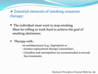  Essential elements of smoking cessation
therapy:

 The individual must want to stop smoking.
Must be willing to work hard to achieve the goal of
smoking abstinence.

 Therapy with :
-an antidepressant (e.g., bupropion) or
- nicotine replacement therapy (varenicline).
- Clonidine and nortriptyline are recommended as secondline treatments

Harrison's Principles of Internal Medicine, 18e

 