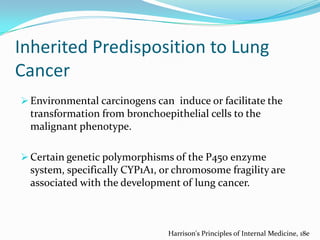 Inherited Predisposition to Lung
Cancer
 Environmental carcinogens can induce or facilitate the

transformation from bronchoepithelial cells to the
malignant phenotype.
 Certain genetic polymorphisms of the P450 enzyme

system, specifically CYP1A1, or chromosome fragility are
associated with the development of lung cancer.

Harrison's Principles of Internal Medicine, 18e

 